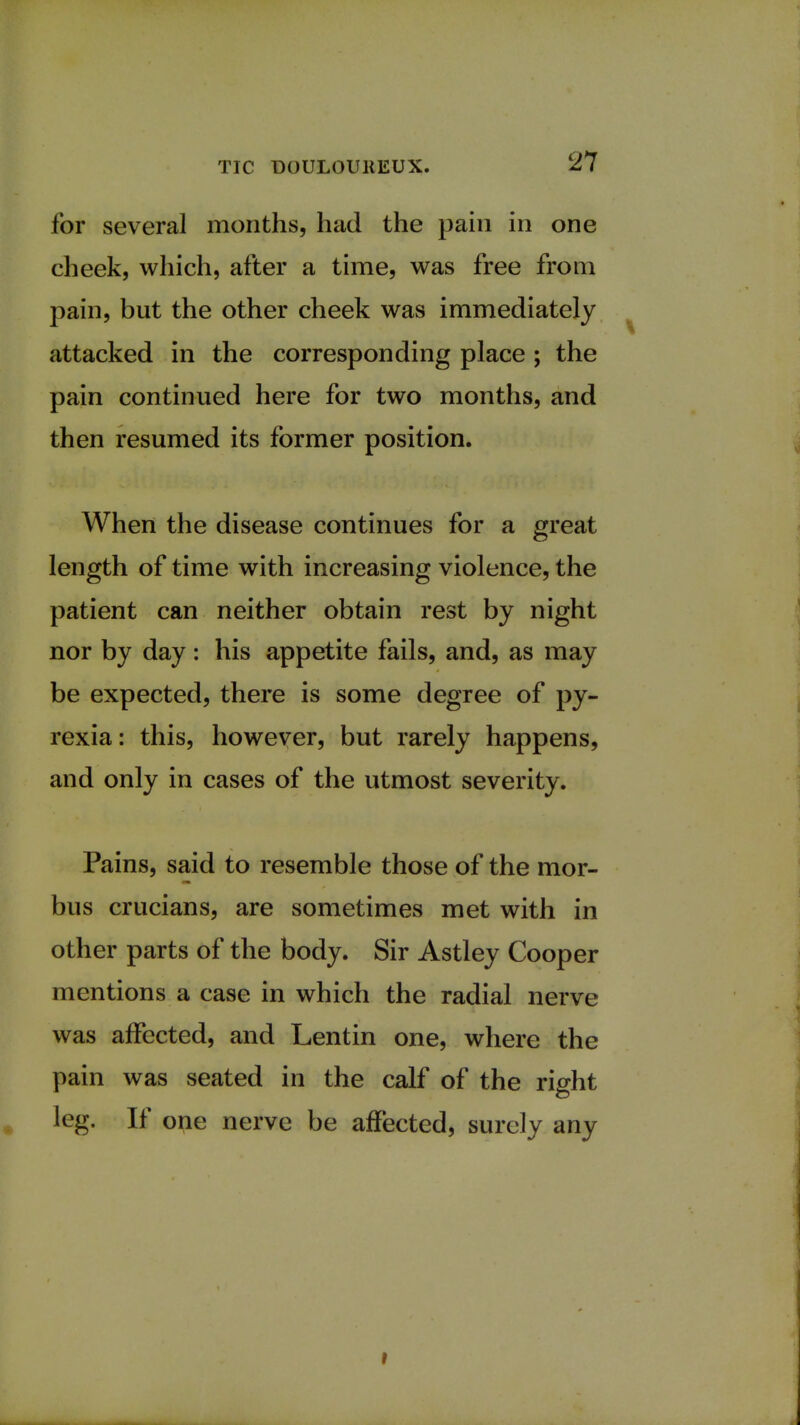 for several months, had the pain in one cheek, which, after a time, was free from pain, but the other cheek was immediately attacked in the corresponding place ; the pain continued here for two months, and then resumed its former position. When the disease continues for a great length of time with increasing violence, the patient can neither obtain rest by night nor by day: his appetite fails, and, as may be expected, there is some degree of py- rexia: this, however, but rarely happens, and only in cases of the utmost severity. Pains, said to resemble those of the mor- bus crucians, are sometimes met with in other parts of the body. Sir Astley Cooper mentions a case in which the radial nerve was affected, and Lentin one, where the pain was seated in the calf of the right leg. If one nerve be affected, surely any