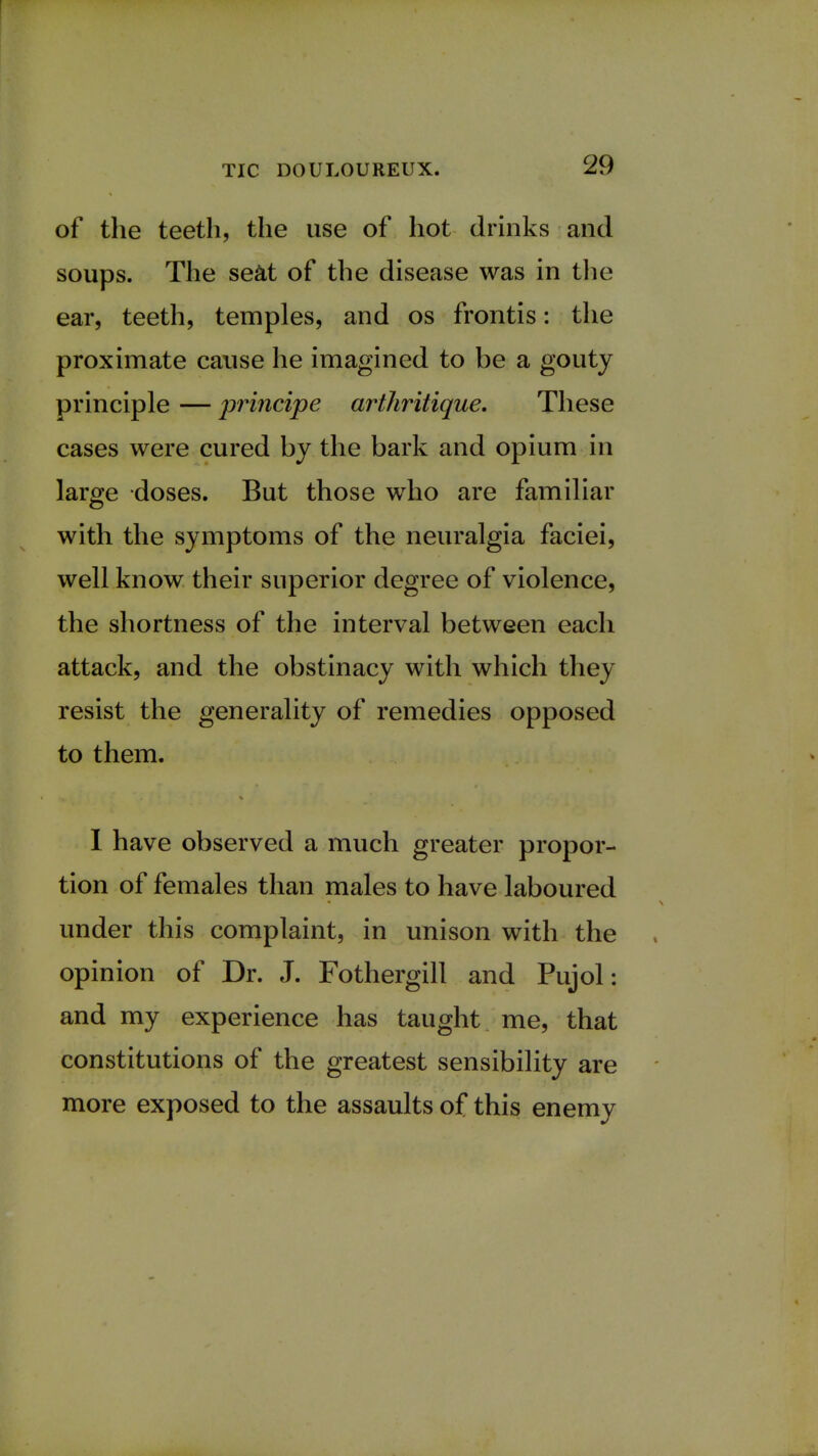 of the teeth, the use of hot drinks and soups. The seat of the disease was in the ear, teeth, temples, and os frontis: the proximate cause he imagined to be a gouty principle — principe arthritique. These cases were cured by the bark and opium in large doses. But those who are familiar with the symptoms of the neuralgia faciei, well know their superior degree of violence, the shortness of the interval between each attack, and the obstinacy with which they resist the generality of remedies opposed to them. I have observed a much greater propor- tion of females than males to have laboured under this complaint, in unison with the opinion of Dr. J. Fothergill and Pujol: and my experience has taught me, that constitutions of the greatest sensibility are more exposed to the assaults of this enemy