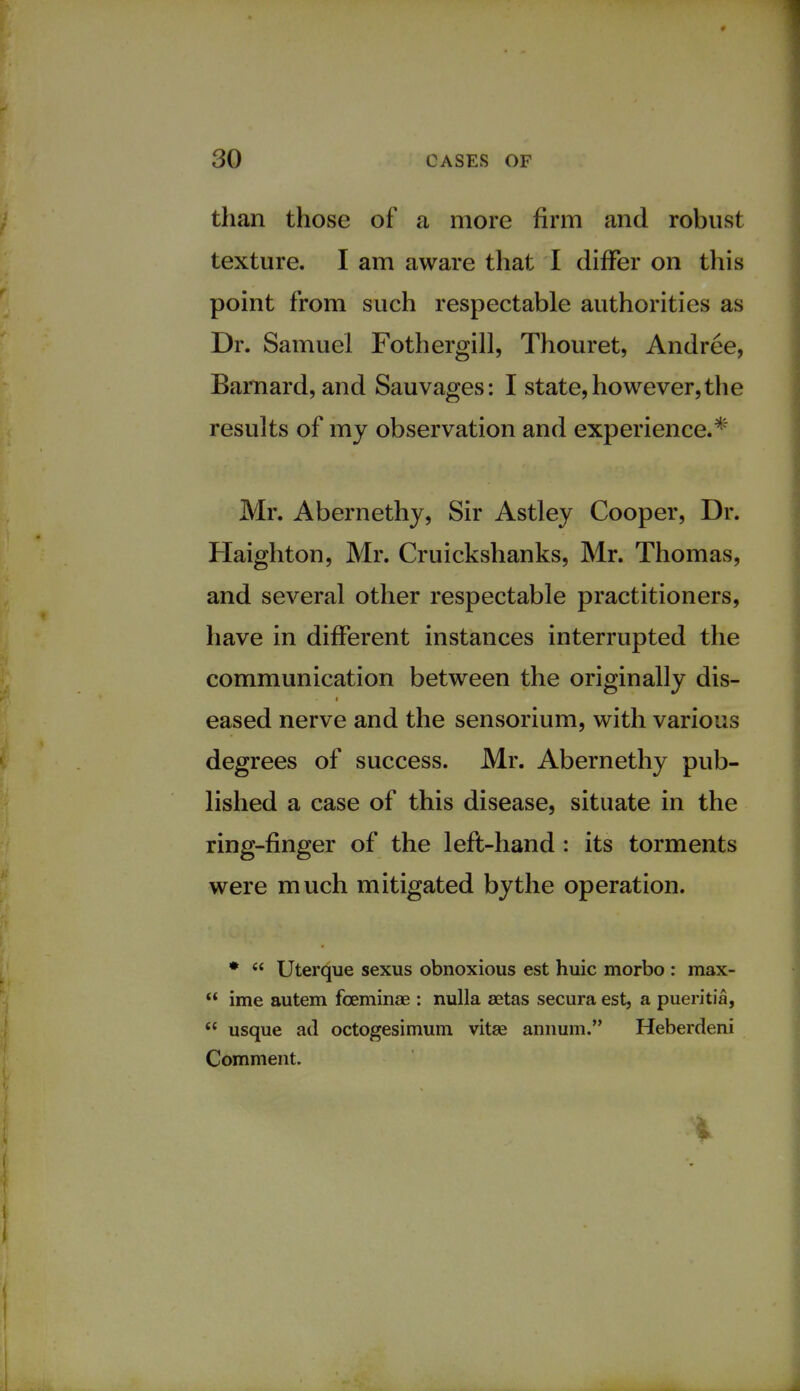 than those of a more firm and robust texture. I am aware that I differ on this point from such respectable authorities as Dr. Samuel Fothergill, Thouret, Andree, Barnard, and Sauvages: I state, however,the results of my observation and experience.* Mr. Abernethy, Sir Astley Cooper, Dr. Haighton, Mr. Cruickshanks, Mr. Thomas, and several other respectable practitioners, have in different instances interrupted the communication between the originally dis- eased nerve and the sensorium, with various degrees of success. Mr. Abernethy pub- lished a case of this disease, situate in the ring-finger of the left-hand : its torments were much mitigated bythe operation. *  Uterque sexus obnoxious est huic morbo : max-  ime autem fceminae : nulla aetas secura est, a pueritia,  usque ad octogesimum vitae annum. Heberdeni Comment.