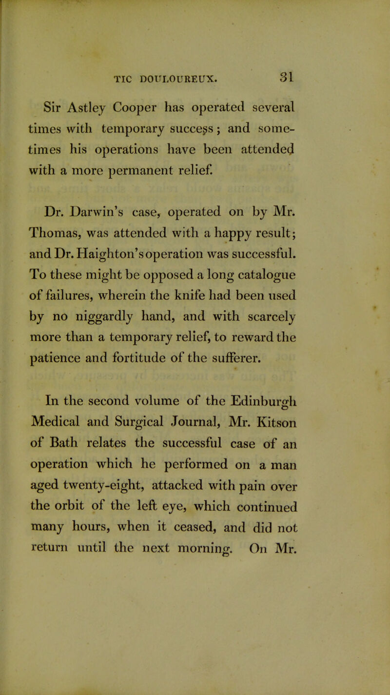 Sir Astley Cooper has operated several times with temporary success; and some- times his operations have been attended with a more permanent relief. Dr. Darwin's case, operated on by Mr. Thomas, was attended with a happy result; and Dr. Haighton's operation was successful. To these might be opposed a long catalogue of failures, wherein the knife had been used by no niggardly hand, and with scarcely more than a temporary relief, to reward the patience and fortitude of the sufferer. In the second volume of the Edinburgh Medical and Surgical Journal, Mr. Kitson of Bath relates the successful case of an operation which he performed on a man aged twenty-eight, attacked with pain over the orbit of the left eye, which continued many hours, when it ceased, and did not return until the next morning. On Mr.