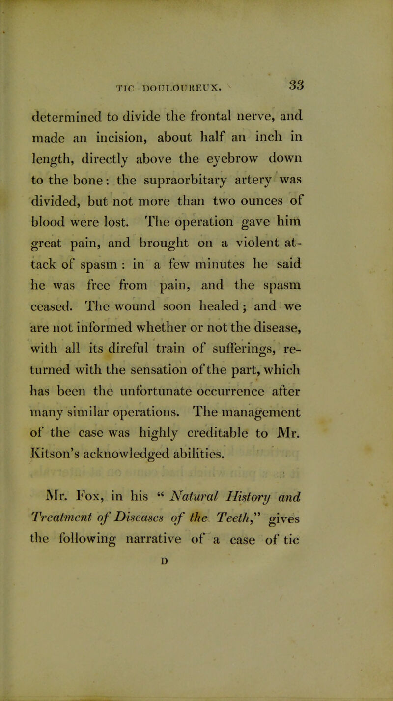 determined to divide the frontal nerve, and made an incision, about half an inch in length, directly above the eyebrow down to the bone: the supraorbitary artery was divided, but not more than two ounces of blood were lost. The operation gave him great pain, and brought on a violent at- tack of spasm : in a few minutes he said he was free from pain, and the spasm ceased. The wound soon healed; and we are not informed whether or not the disease, with all its direful train of sufferings, re- turned with the sensation of the part, which has been the unfortunate occurrence after many similar operations. The management of the case was highly creditable to Mr. Kitson's acknowledged abilities. Mr. Fox, in his  Natural History and Treatment of Diseases of the Teeth gives the following narrative of a case of tic D