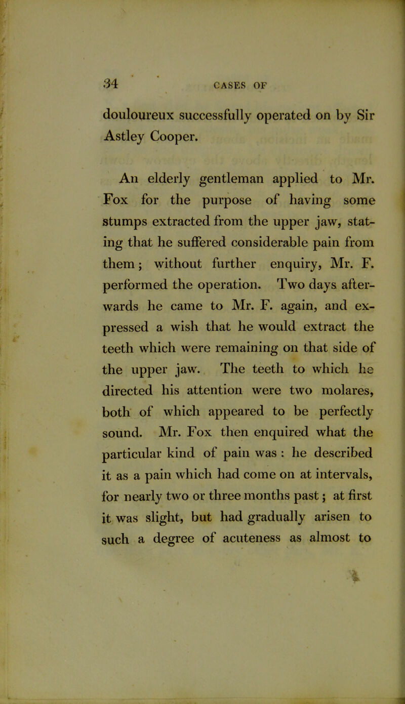 douloureux successfully operated on by Sir Astley Cooper. An elderly gentleman applied to Mr. Fox for the purpose of having some stumps extracted from the upper jaw, stat- ing that he suffered considerable pain from them; without further enquiry, Mr. F. performed the operation. Two days after- wards he came to Mr. F. again, and ex- pressed a wish that he would extract the teeth which were remaining on that side of the upper jaw. The teeth to which he directed his attention were two molares, both of which appeared to be perfectly sound. Mr. Fox then enquired what the particular kind of pain was : he described it as a pain which had come on at intervals, for nearly two or three months past; at first it was slight, but had gradually arisen to such a degree of acuteness as almost to