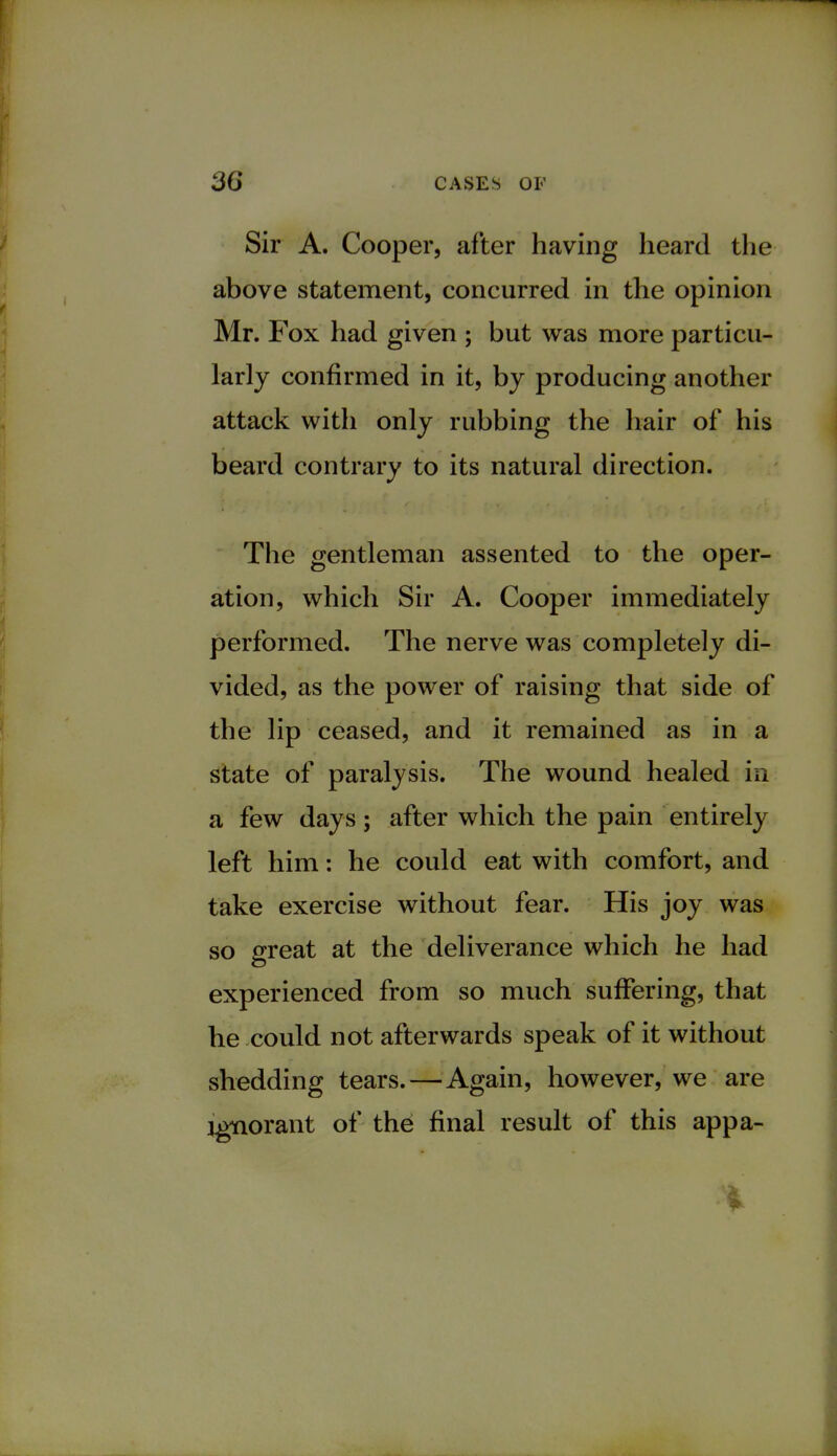 Sir A. Cooper, after having heard the above statement, concurred in the opinion Mr. Fox had given ; but was more particu- larly confirmed in it, by producing another attack with only rubbing the hair of his beard contrary to its natural direction. The gentleman assented to the oper- ation, which Sir A. Cooper immediately performed. The nerve was completely di- vided, as the power of raising that side of the lip ceased, and it remained as in a state of paralysis. The wound healed in a few days; after which the pain entirely left him: he could eat with comfort, and take exercise without fear. His joy was so great at the deliverance which he had experienced from so much suffering, that he could not afterwards speak of it without shedding tears.—Again, however, we are ignorant of the final result of this appa- i