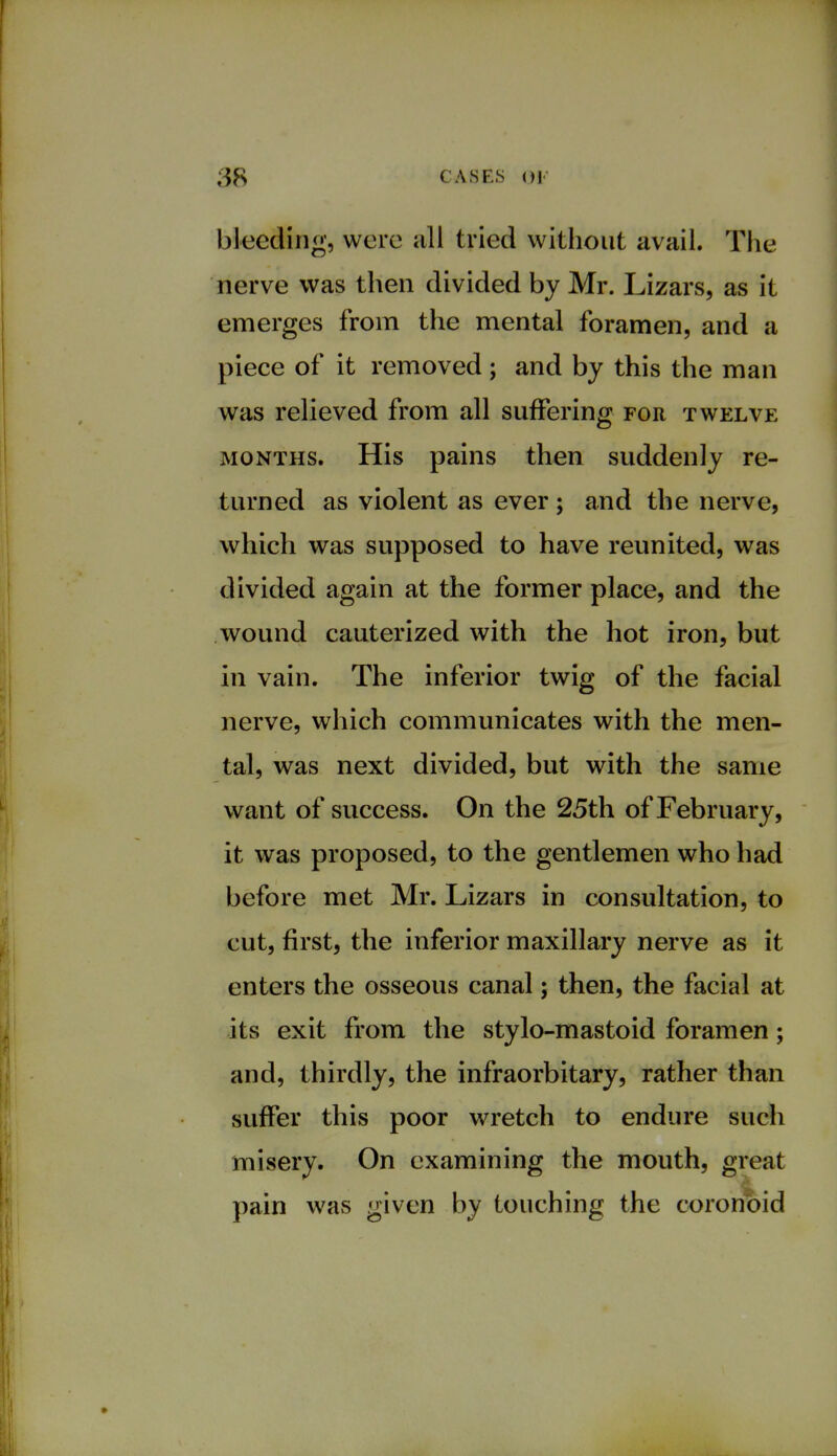 bleeding, were all tried without avail. The nerve was then divided by Mr. Lizars, as it emerges from the mental foramen, and a piece of it removed; and by this the man was relieved from all suffering for twelve months. His pains then suddenly re- turned as violent as ever ; and the nerve, which was supposed to have reunited, was divided again at the former place, and the wound cauterized with the hot iron, but in vain. The inferior twig of the facial nerve, which communicates with the men- tal, was next divided, but with the same want of success. On the 25th of February, it was proposed, to the gentlemen who had before met Mr. Lizars in consultation, to cut, first, the inferior maxillary nerve as it enters the osseous canal; then, the facial at its exit from the stylo-mastoid foramen; and, thirdly, the infraorbitary, rather than suffer this poor wretch to endure such misery. On examining the mouth, great pain was given by touching the coronoid