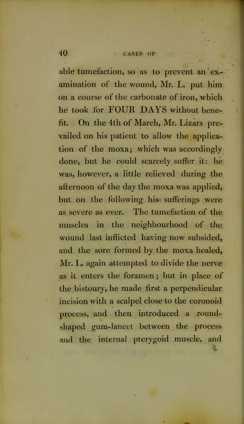 able tumefaction, so as to prevent an ex- amination of the wound, Mr. L. put him on a course of the carbonate of iron, which he took for FOUR DAYS without bene- fit. On the 4th of March, Mr. Lizars pre- vailed on his patient to allow the applica- tion of the moxa; which was accordingly done, but he could scarcely suffer it: he was, however, a little relieved during the afternoon of the day the moxa was applied, but on the following his sufferings were as severe as ever. The tumefaction of the muscles in the neighbourhood of the wound last inflicted having now subsided, and the sore formed by the moxa healed, Mr. L. again attempted to divide the nerve as it enters the foramen ; but in place of the bistoury, he made first a perpendicular incision with a scalpel close to the coronoid process, and then introduced a round- shaped gum-lancet between the process and the internal pterygoid muscle, and