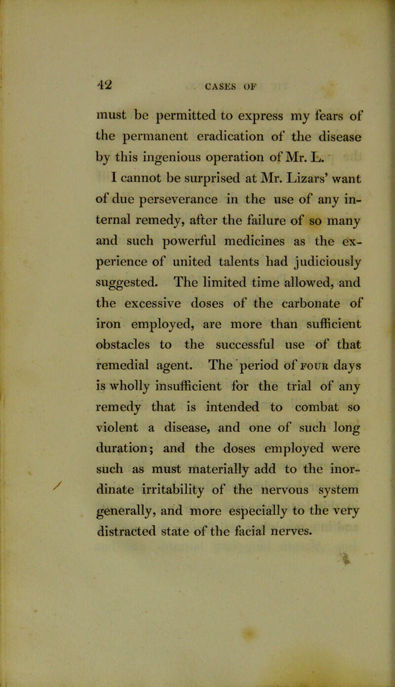 must be permitted to express my fears of the permanent eradication of the disease by this ingenious operation of Mr. L. I cannot be surprised at Mr. Lizars' want of due perseverance in the use of any in- ternal remedy, after the failure of so many and such powerful medicines as the ex- perience of united talents had judiciously suggested. The limited time allowed, and the excessive doses of the carbonate of iron employed, are more than sufficient obstacles to the successful use of that remedial agent. The period of four days is wholly insufficient for the trial of any remedy that is intended to combat so violent a disease, and one of such long duration; and the doses employed were such as must materially add to the inor- dinate irritability of the nervous system generally, and more especially to the very distracted state of the facial nerves.