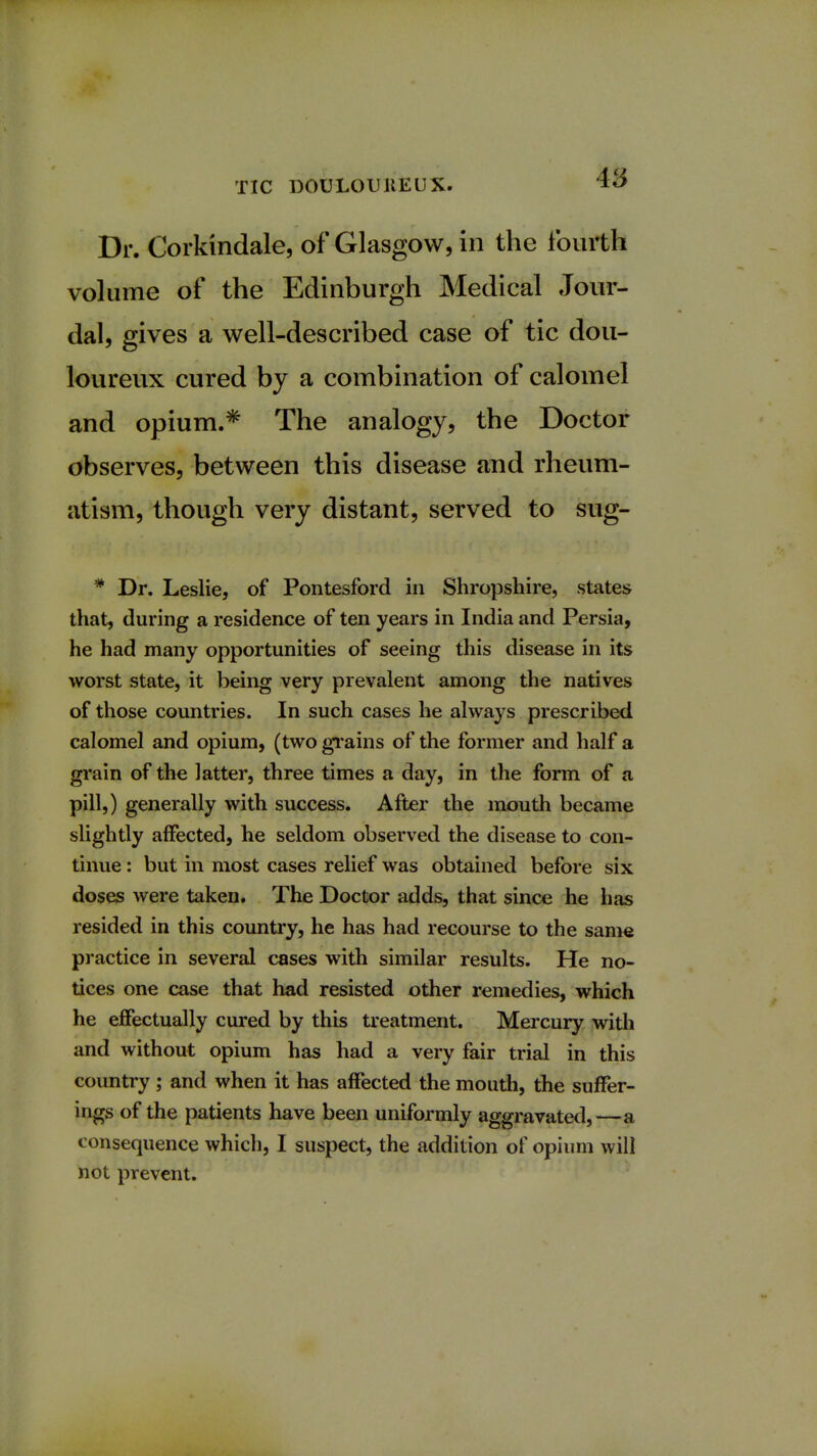 48 Dr. Corkindale, of Glasgow, in the fourth volume of the Edinburgh Medical Jour- dal, gives a well-described case of tic dou- loureux cured by a combination of calomel and opium.* The analogy, the Doctor observes, between this disease and rheum- atism, though very distant, served to sug- # Dr. Leslie, of Pontesford in Shropshire, states that, during a residence of ten years in India and Persia, he had many opportunities of seeing this disease in its worst state, it being very prevalent among the natives of those countries. In such cases he always prescribed calomel and opium, (two grains of the former and half a grain of the latter, three times a day, in the form of a pill,) generally with success. After the mouth became slightly affected, he seldom observed the disease to con- tinue : but in most cases relief was obtained before six doses were taken. The Doctor adds, that since he has resided in this country, he has had recourse to the same practice in several cases with similar results. He no- tices one case that had resisted other remedies, which he effectually cured by this treatment. Mercury with and without opium has had a very fair trial in this country ; and when it has affected the mouth, the suffer- ings of the patients have been uniformly aggravated,—a consequence which, I suspect, the addition of opium will not prevent.