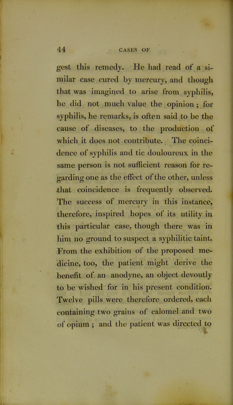 gest this remedy. He had read of a si- milar case cured by mercury, and though that was imagined to arise from syphilis, he did not much value the opinion ; for syphilis, he remarks, is often said to be the cause of diseases, to the production of which it does not contribute. The coinci- dence of syphilis and tic douloureux in the same person is not sufficient reason for re- garding one as the effect of the other, unless that coincidence is frequently observed. The success of mercury in this instance, therefore, inspired hopes of its utility in this particular case, though there was in him no ground to suspect a syphilitic taint. From the exhibition of the proposed me- dicine, too, the patient might derive the benefit of an anodyne, an object devoutly to be wished for in his present condition. Twelve pills were therefore ordered, each containing two grains of calomel and two of opium ; and the patient was directed to