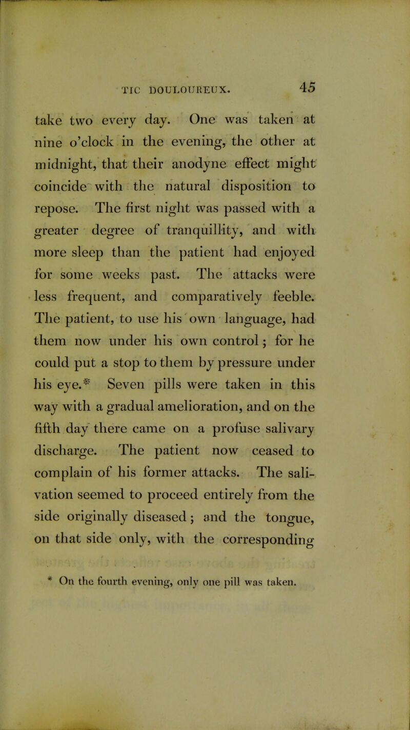 take two every day. One was taken at nine o'clock in the evening, the other at midnight, that their anodyne effect might coincide with the natural disposition to repose. The first night was passed with a greater degree of tranquillity, and with more sleep than the patient had enjoyed for some weeks past. The attacks were less frequent, and comparatively feeble. The patient, to use his own language, had them now under his own control; for he could put a stop to them by pressure under his eye.* Seven pills were taken in this way with a gradual amelioration, and on the fifth day there came on a profuse salivary discharge. The patient now ceased to complain of his former attacks. The sali- vation seemed to proceed entirely from the side originally diseased; and the tongue, on that side only, with the corresponding * On the fourth evening, only one pill was taken.