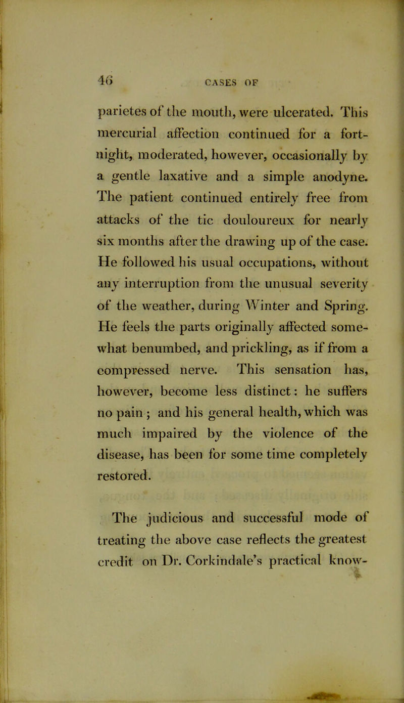 parietes of the mouth, were ulcerated. This mercurial affection continued for a fort- night, moderated, however, occasionally by a gentle laxative and a simple anodyne. The patient continued entirely free from attacks of the tic douloureux for nearly six months after the drawing up of the case. He followed his usual occupations, without any interruption from the unusual severity of the weather, during Winter and Spring. He feels the parts originally affected some- what benumbed, and prickling, as if from a compressed nerve. This sensation has, however, become less distinct: he suffers no pain ; and his general health, which was much impaired by the violence of the disease, has been for some time completely restored. The judicious and successful mode of treating the above case reflects the greatest credit on Dr. Corkind ale's practical know-