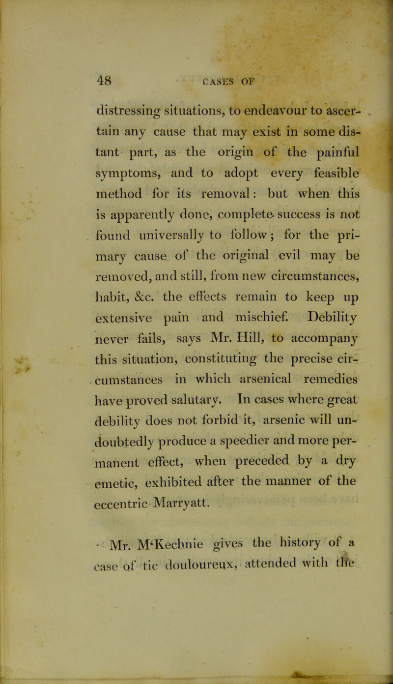 distressing situations, to endeavour to ascer- tain any cause that may exist in some dis- tant part, as the origin of the painful symptoms, and to adopt every feasible method for its removal: but when this is apparently done, complete- success is not found universally to follow; for the pri- mary cause of the original evil may be removed, and still, from new circumstances, habit, &c. the effects remain to keep up extensive pain and mischief. Debility never fails, says Mr. Hill, to accompany this situation, constituting the precise cir- cumstances in which arsenical remedies have proved salutary. In cases where great debility does not forbid it, arsenic will un- doubtedly produce a speedier and more per- manent effect, when preceded by a dry emetic, exhibited after the manner of the eccentric Marryatt. - Mr. M'Kechnie gives the history of a case of tic douloureux, attended with the