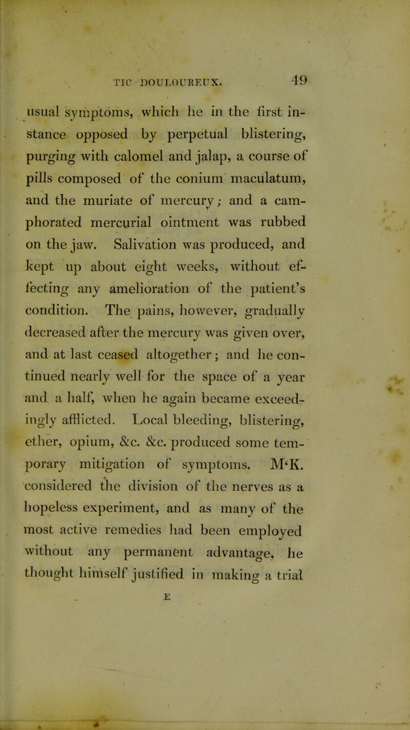 usual symptoms, which he in the first in- stance opposed by perpetual blistering, purging with calomel and jalap, a course of pills composed of the conium maculatum, and the muriate of mercury; and a cam- phorated mercurial ointment was rubbed on the jaw. Salivation was produced, and kept up about eight weeks, without ef- fecting any amelioration of the patient's condition. The pains, however, gradually decreased after the mercury was given over, and at last ceased altogether ; and he con- tinued nearly well for the space of a year and a half, when he again became exceed- ingly afflicted. Local bleeding, blistering, ether, opium, &c. &c. produced some tem- porary mitigation of symptoms. M'K. considered the division of the nerves as a hopeless experiment, and as many of the most active remedies had been employed without any permanent advantage, he thought himself justified in making a trial E «