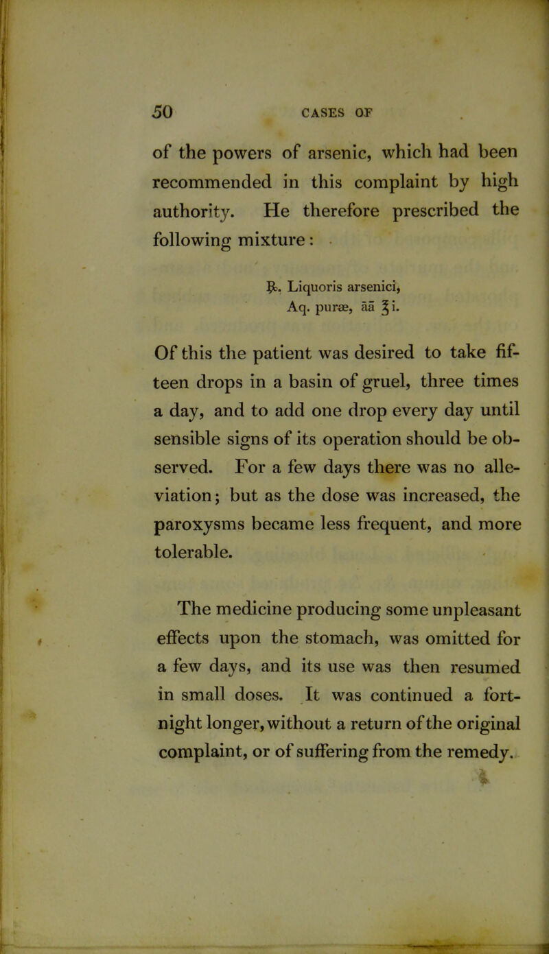 of the powers of arsenic, which had been recommended in this complaint by high authority. He therefore prescribed the following mixture: 9>. Liquoris arsenici, Aq. purse, aa Of this the patient was desired to take fif- teen drops in a basin of gruel, three times a day, and to add one drop every day until sensible signs of its operation should be ob- served. For a few days there was no alle- viation; but as the dose was increased, the paroxysms became less frequent, and more tolerable. The medicine producing some unpleasant effects upon the stomach, was omitted for a few days, and its use was then resumed in small doses. It was continued a fort- night longer, without a return of the original complaint, or of suffering from the remedy.