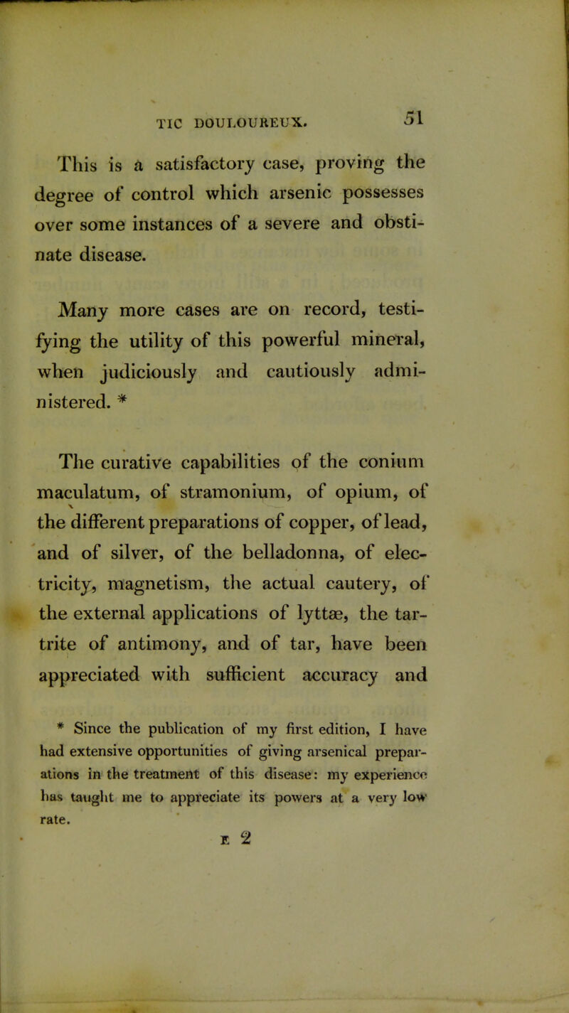 This is a satisfactory case, proving the degree of control which arsenic possesses over some instances of a severe and obsti- nate disease. Many more cases are on record, testi- fying the utility of this powerful mineral, when judiciously and cautiously admi- nistered. * The curative capabilities of the conium maculatum, of stramonium, of opium, of \ —j—- the different preparations of copper, of lead, and of silver, of the belladonna, of elec- tricity, magnetism, the actual cautery, of the external applications of lyttae, the tar- trite of antimony, and of tar, have been appreciated with sufficient accuracy and * Since the publication of my first edition, I have had extensive opportunities of giving arsenical prepar- ations in the treatment of this disease: my experience has taught me to appreciate its powers at a very low rate. E Cl