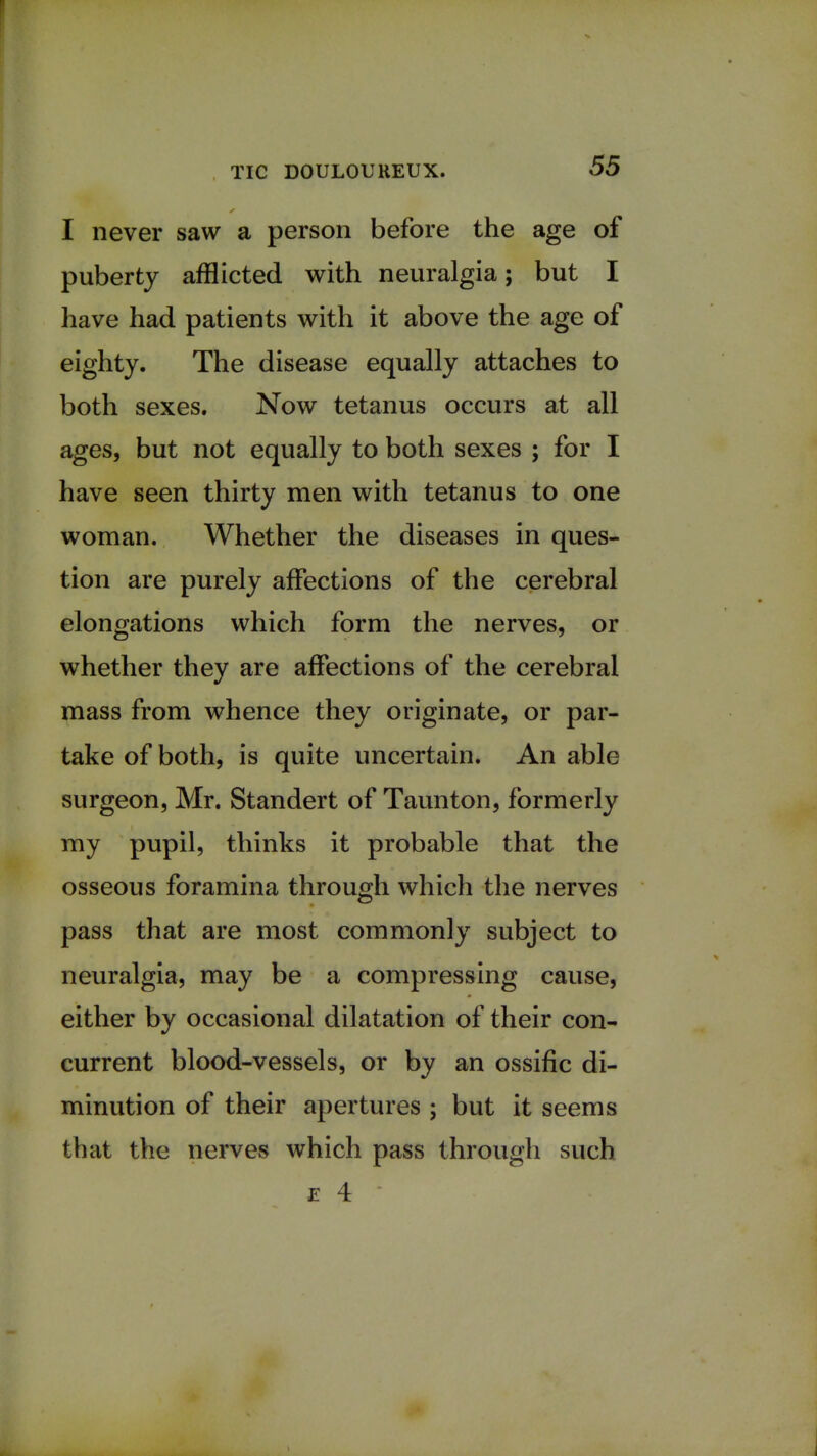 I never saw a person before the age of puberty afflicted with neuralgia; but I have had patients with it above the age of eighty. The disease equally attaches to both sexes. Now tetanus occurs at all ages, but not equally to both sexes ; for I have seen thirty men with tetanus to one woman. Whether the diseases in ques- tion are purely affections of the cerebral elongations which form the nerves, or whether they are affections of the cerebral mass from whence they originate, or par- take of both, is quite uncertain. An able surgeon, Mr. Standert of Taunton, formerly my pupil, thinks it probable that the osseous foramina through which the nerves pass that are most commonly subject to neuralgia, may be a compressing cause, either by occasional dilatation of their con- current blood-vessels, or by an ossific di- minution of their apertures ; but it seems that the nerves which pass through such e 4