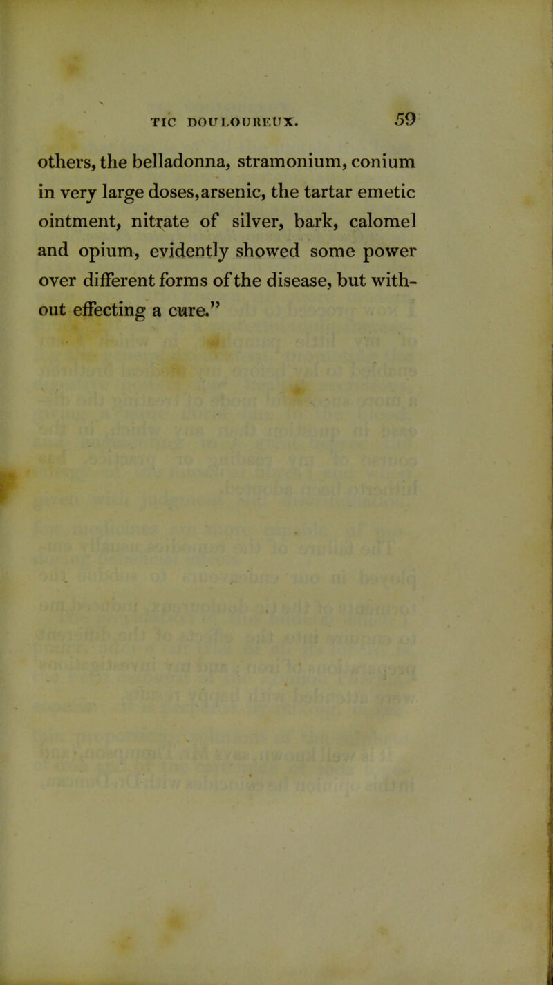 others, the belladonna, stramonium, conium in very large doses,arsenic, the tartar emetic ointment, nitrate of silver, bark, calomel and opium, evidently showed some power over different forms of the disease, but with- out effecting a cure.