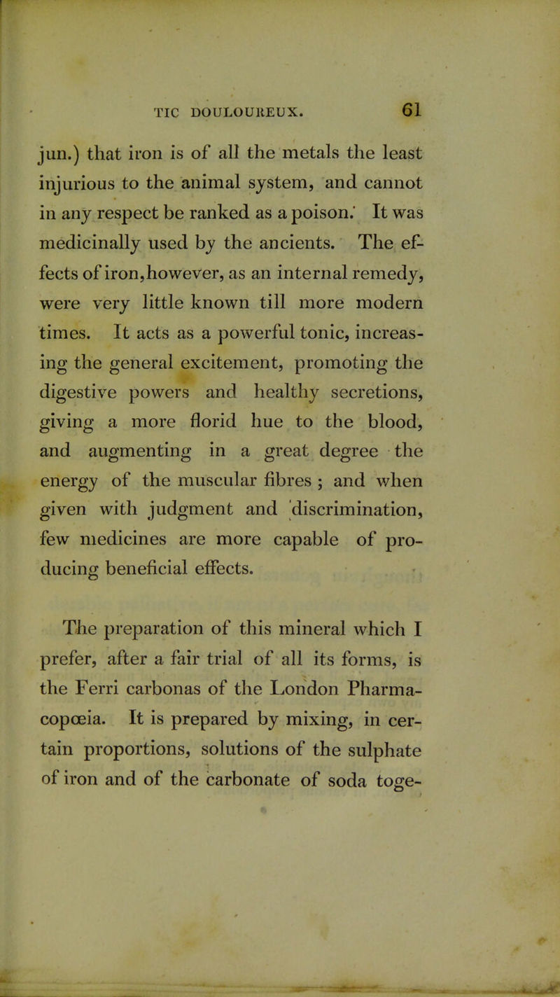 1 TIC DOULOUREUX. 61 jun.) that iron is of all the metals the least injurious to the animal system, and cannot in any respect be ranked as a poison. It was medicinally used by the ancients. The ef- fects of iron,however, as an internal remedy, were very little known till more modern times. It acts as a powerful tonic, increas- ing the general excitement, promoting the digestive powers and healthy secretions, giving a more florid hue to the blood, and augmenting in a great degree the energy of the muscular fibres ; and when given with judgment and discrimination, few medicines are more capable of pro- ducing beneficial effects. The preparation of this mineral which I prefer, after a fair trial of all its forms, is the Ferri carbonas of the London Pharma- copoeia. It is prepared by mixing, in cer- tain proportions, solutions of the sulphate of iron and of the carbonate of soda toge-