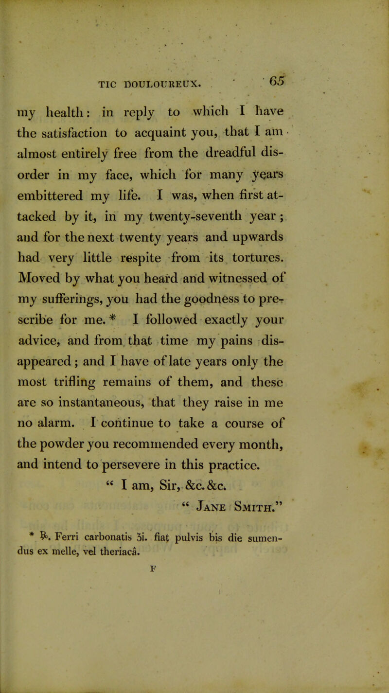 my health: in reply to which I have the satisfaction to acquaint you, that I am almost entirely free from the dreadful dis- order in my face, which for many years embittered my life. I was, when first at- tacked by it, in my twenty-seventh year; and for the next twenty years and upwards had very little respite from its tortures. Moved by what you heard and witnessed of my sufferings, you had the goodness to pre- scribe for me. * I followed exactly your advice, and from that time my pains dis- appeared ; and I have of late years only the most trifling remains of them, and these are so instantaneous, that they raise in me no alarm. I continue to take a course of the powder you recommended every month, and intend to persevere in this practice.  I am, Sir, &c.&c*  Jane Smith. * Ferri carbonatis 5i. fiat pulvis bis die sumen- dus ex melle, vel theriaca. F