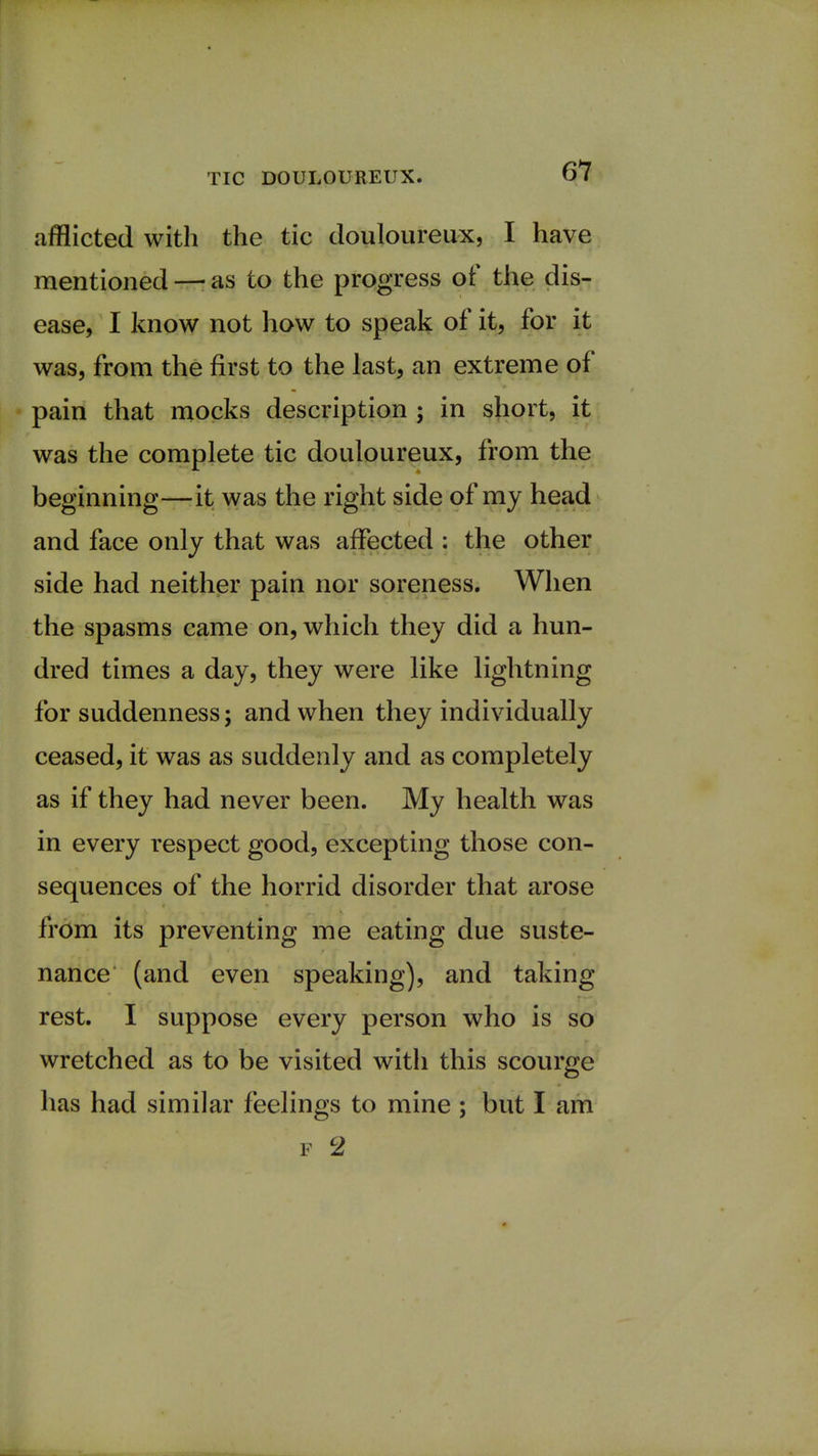 afflicted with the tic douloureux, I have mentioned —• as to the progress of the dis- ease, I know not how to speak of it, for it was, from the first to the last, an extreme of pain that mocks description ; in short, it was the complete tic douloureux, from the beginning—it was the right side of my head and face only that was affected : the other side had neither pain nor soreness. When the spasms came on, which they did a hun- dred times a day, they were like lightning for suddenness; and when they individually ceased, it was as suddenly and as completely as if they had never been. My health was in every respect good, excepting those con- sequences of the horrid disorder that arose from its preventing me eating due suste- nance (and even speaking), and taking- rest. I suppose every person who is so wretched as to be visited with this scourge has had similar feelings to mine ; but I am