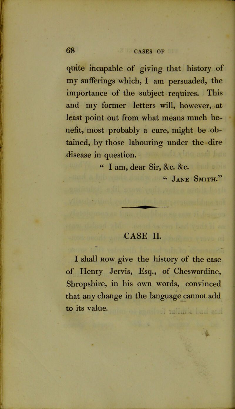 quite incapable of giving that history of my sufferings which, I am persuaded, the importance of the subject requires. This and my former letters will, however, at least point out from what means much be- nefit, most probably a cure, might be ob- tained, by those labouring under the dire disease in question.  I am, dear Sir, &c. &c.  Jane Smith. CASE IL I shall now give the history of the case of Henry Jervis, Esq., of Cheswardine, Shropshire, in his own words, convinced that any change in the language cannot add to its value.