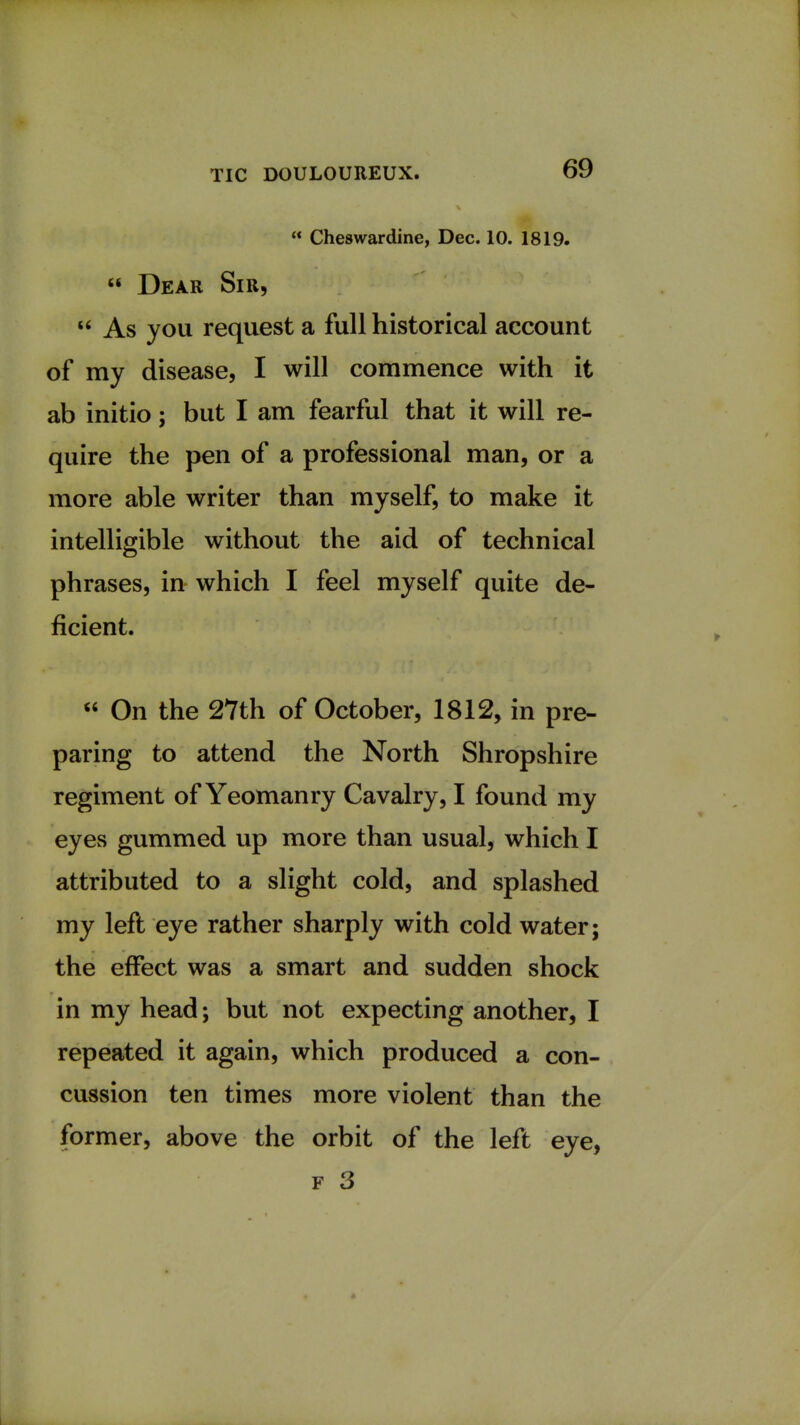  Cheswardine, Dec. 10. 1819.  Dear Sir,  As you request a full historical account of my disease, I will commence with it ab initio; but I am fearful that it will re- quire the pen of a professional man, or a more able writer than myself, to make it intelligible without the aid of technical phrases, in which I feel myself quite de- ficient.  On the 27th of October, 1812, in pre- paring to attend the North Shropshire regiment of Yeomanry Cavalry, I found my eyes gummed up more than usual, which I attributed to a slight cold, and splashed my left eye rather sharply with cold water; the effect was a smart and sudden shock in my head; but not expecting another, I repeated it again, which produced a con- cussion ten times more violent than the former, above the orbit of the left eye, f 3