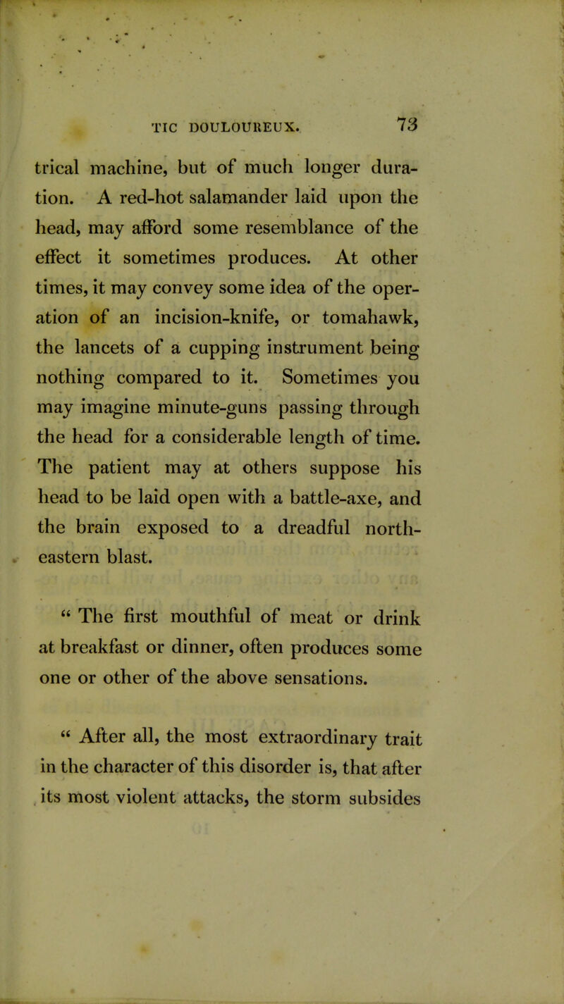 trical machine, but of much longer dura- tion. A red-hot salamander laid upon the head, may afford some resemblance of the effect it sometimes produces. At other times, it may convey some idea of the oper- ation of an incision-knife, or tomahawk, the lancets of a cupping instrument being nothing compared to it. Sometimes you may imagine minute-guns passing through the head for a considerable length of time. The patient may at others suppose his head to be laid open with a battle-axe, and the brain exposed to a dreadful north- eastern blast.  The first mouthful of meat or drink at breakfast or dinner, often produces some one or other of the above sensations.  After all, the most extraordinary trait in the character of this disorder is, that after its most violent attacks, the storm subsides
