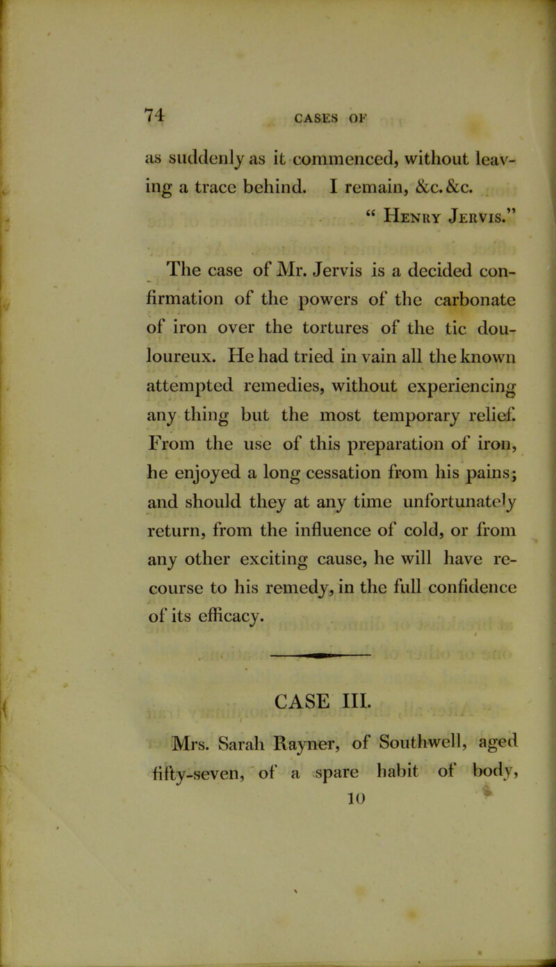 as suddenly as it commenced, without leav- ing a trace behind. I remain, &c.&c.  Henry Jervis. The case of Mr. Jervis is a decided con- firmation of the powers of the carbonate of iron over the tortures of the tic dou- loureux. He had tried in vain all the known attempted remedies, without experiencing any thing but the most temporary relief. From the use of this preparation of iron, he enjoyed a long cessation from his pains; and should they at any time unfortunately return, from the influence of cold, or from any other exciting cause, he will have re- course to his remedy, in the full confidence of its efficacy. CASE III. Mrs. Sarah Rayner, of Southwell, aged fifty-seven, of a spare habit of body,