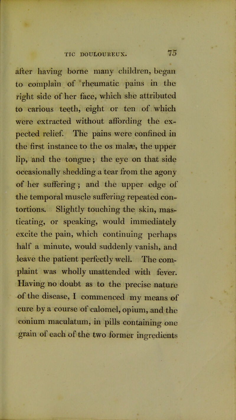 TIC DOULOUREUX. 75 after having borne many children, began to complain of rheumatic pains in the right side of her face, which she attributed to carious teeth, eight or ten of which were extracted without affording the ex- pected relief. The pains were confined in the first instance to the os malse, the upper lip, and the tongue; the eye on that side occasionally shedding a tear from the agony of her suffering; and the upper edge of the temporal muscle suffering repeated con- tortions. Slightly touching the skin, mas- ticating, or speaking, would immediately excite the pain, which continuing perhaps half a minute, would suddenly vanish, and leave the patient perfectly well. The com- plaint was wholly unattended with fever. Having no doubt as to the precise nature of the disease, I commenced my means of cure by a course of calomel, opium, and the conium maculatum, in pills containing one grain of each of the two former ingredients