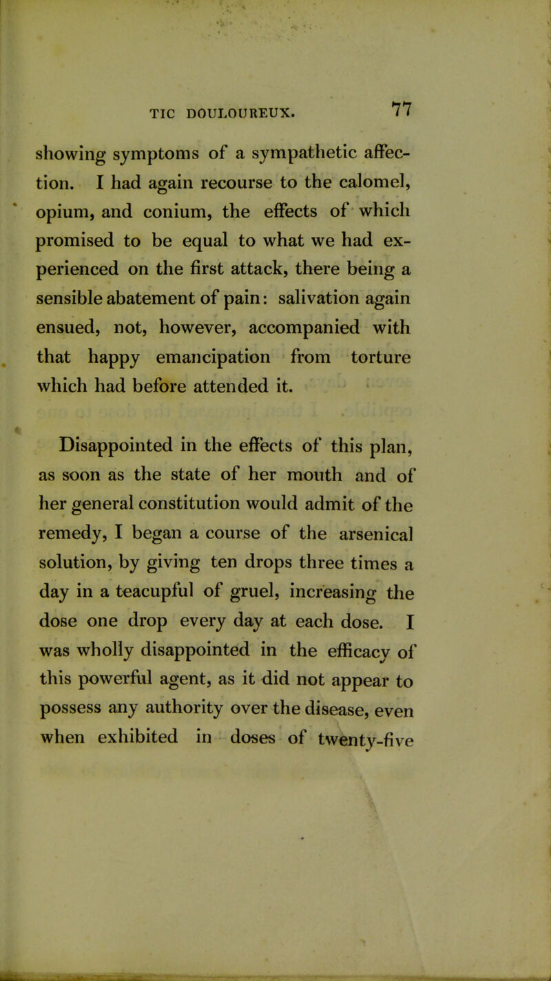 showing symptoms of a sympathetic affec- tion. I had again recourse to the calomel, opium, and conium, the effects of which promised to be equal to what we had ex- perienced on the first attack, there being a sensible abatement of pain: salivation again ensued, not, however, accompanied with that happy emancipation from torture which had before attended it. Disappointed in the effects of this plan, as soon as the state of her mouth and of her general constitution would admit of the remedy, I began a course of the arsenical solution, by giving ten drops three times a day in a teacupful of gruel, increasing the dose one drop every day at each dose. I was wholly disappointed in the efficacy of this powerful agent, as it did not appear to possess any authority over the disease, even when exhibited in doses of twenty-five