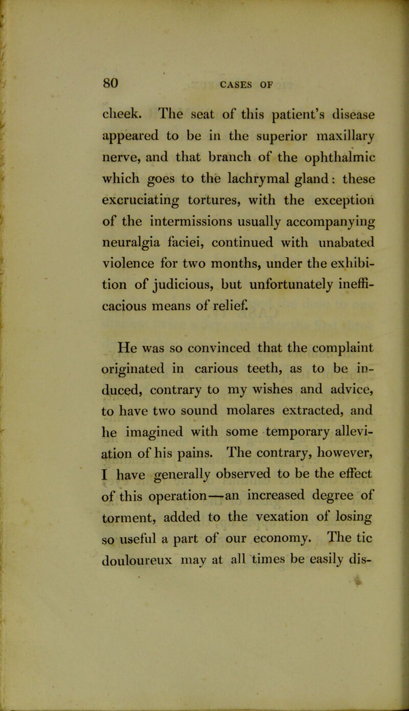 cheek. The seat of this patient's disease appeared to be in the superior maxillary nerve, and that branch of the ophthalmic which goes to the lachrymal gland: these excruciating tortures, with the exception of the intermissions usually accompanying neuralgia faciei, continued with unabated violence for two months, under the exhibi- tion of judicious, but unfortunately ineffi- cacious means of relief. He was so convinced that the complaint originated in carious teeth, as to be in- duced, contrary to my wishes and advice, to have two sound molares extracted, and he imagined with some temporary allevi- ation of his pains. The contrary, however, I have generally observed to be the effect of this operation—an increased degree of torment, added to the vexation of losing so useful a part of our economy. The tic douloureux may at all times be easily dis-