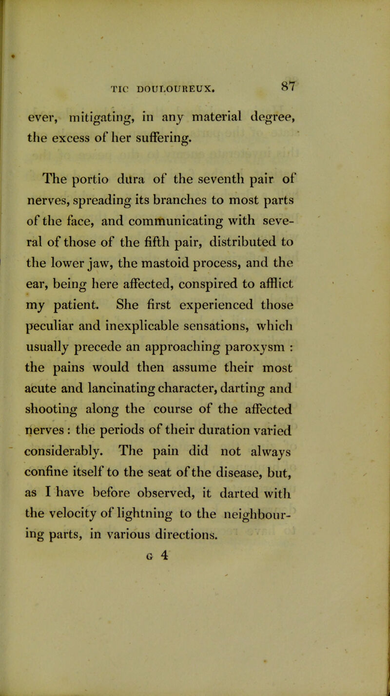 ever, mitigating, in any material degree, the excess of her suffering. The portio dura of the seventh pair of nerves, spreading its branches to most parts of the face, and communicating with seve- ral of those of the fifth pair, distributed to the lower jaw, the mastoid process, and the ear, being here affected, conspired to afflict my patient. She first experienced those peculiar and inexplicable sensations, which usually precede an approaching paroxysm : the pains would then assume their most acute and lancinating character, darting and shooting along the course of the affected nerves : the periods of their duration varied considerably. The pain did not always confine itself to the seat of the disease, but, as I have before observed, it darted with the velocity of lightning to the neighbour- ing parts, in various directions.