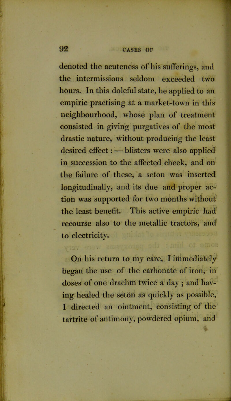 denoted the acuteness of his sufferings, and the intermissions seldom exceeded two hours. In this doleful state, he applied to an empiric practising at a market-town in this neighbourhood, whose plan of treatment consisted in giving purgatives of the most drastic nature, without producing the least desired effect: — blisters were also applied in succession to the affected cheek, and on the failure of these, a seton was inserted longitudinally, and its due and proper ac- tion was supported for two months without the least benefit. This active empiric had recourse also to the metallic tractors, and to electricity. On his return to my care, I immediately began the use of the carbonate of iron, in doses of one drachm twice a day ; and hav- ing healed the seton as quickly as possible, I directed an ointment, consisting of the tartrite of antimony, powdered opium, and ■i