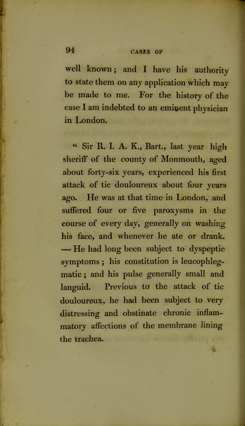 well known; and I have his authority to state them on any application which may be made to me. For the history of the case I am indebted to an emiuent physician in London.  Sir R. I. A. K., Bart., last year high sheriff of the county of Monmouth, aged about forty-six years, experienced his first attack of tic douloureux about four years ago. He was at that time in London, and suffered four or five paroxysms in the course of every day, generally on washing his face, and whenever he ate or drank. — He had long been subject to dyspeptic symptoms ; his constitution is leucophleg- matic; and his pulse generally small and languid. Previous to the attack of tic douloureux, he had been subject to very distressing and obstinate chronic inflam- matory affections of the membrane lining the trachea.