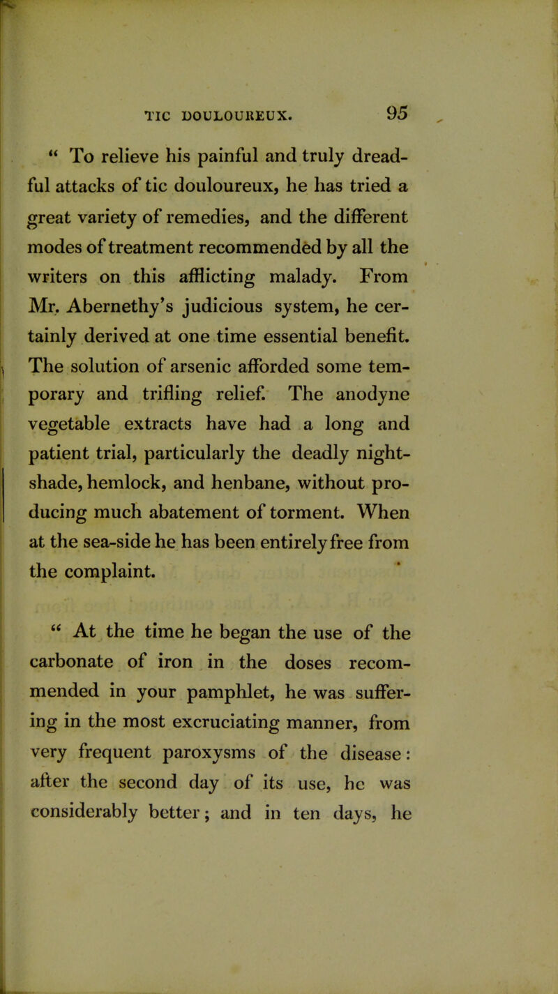  To relieve his painful and truly dread- ful attacks of tic douloureux, he has tried a great variety of remedies, and the different modes of treatment recommended by all the writers on this afflicting malady. From Mr. Abernethy's judicious system, he cer- tainly derived at one time essential benefit. The solution of arsenic afforded some tem- porary and trifling relief. The anodyne vegetable extracts have had a long and patient trial, particularly the deadly night- shade, hemlock, and henbane, without pro- ducing much abatement of torment. When at the sea-side he has been entirely free from the complaint.  At the time he began the use of the carbonate of iron in the doses recom- mended in your pamphlet, he was suffer- ing in the most excruciating manner, from very frequent paroxysms of the disease: after the second day of its use, he was considerably better; and in ten days, he