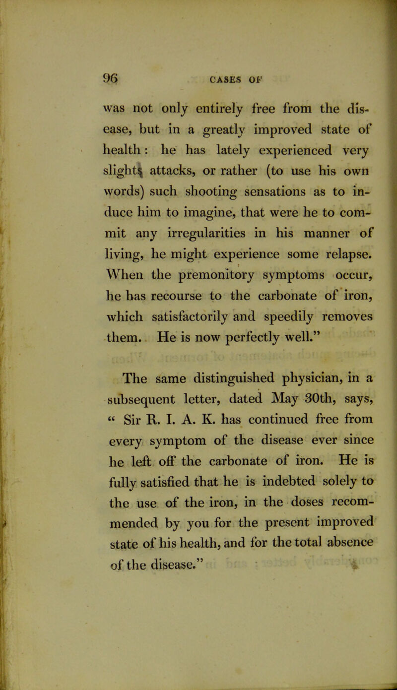 was not only entirely free from the dis- ease, but in a greatly improved state of health: he has lately experienced very slight^ attacks, or rather (to use his own words) such shooting sensations as to in- duce him to imagine, that were he to com- mit any irregularities in his manner of living, he might experience some relapse. When the premonitory symptoms occur, he has recourse to the carbonate of iron, which satisfactorily and speedily removes them. He is now perfectly well. The same distinguished physician, in a subsequent letter, dated May 30th, says,  Sir R. I. A. K. has continued free from every symptom of the disease ever since he left off the carbonate of iron. He is fully satisfied that he is indebted solely to the use of the iron, in the doses recom- mended by you for the present improved state of his health, and for the total absence of the disease.