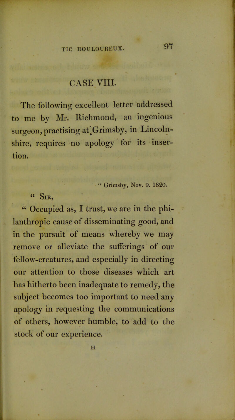 CASE VIII. The following excellent letter addressed to me by Mr. Richmond, an ingenious surgeon, practising at Grimsby, in Lincoln- shire, requires no apology for its inser- tion.  Grimsby, Nov. 9. 1820. « Sir,  Occupied as, I trust, we are in the phi- lanthropic cause of disseminating good, and in the pursuit of means whereby we may remove or alleviate the sufferings of our fellow-creatures, and especially in directing our attention to those diseases which art has hitherto been inadequate to remedy, the subject becomes too important to need any apology in requesting the communications of others, however humble, to add to the stock of our experience. H