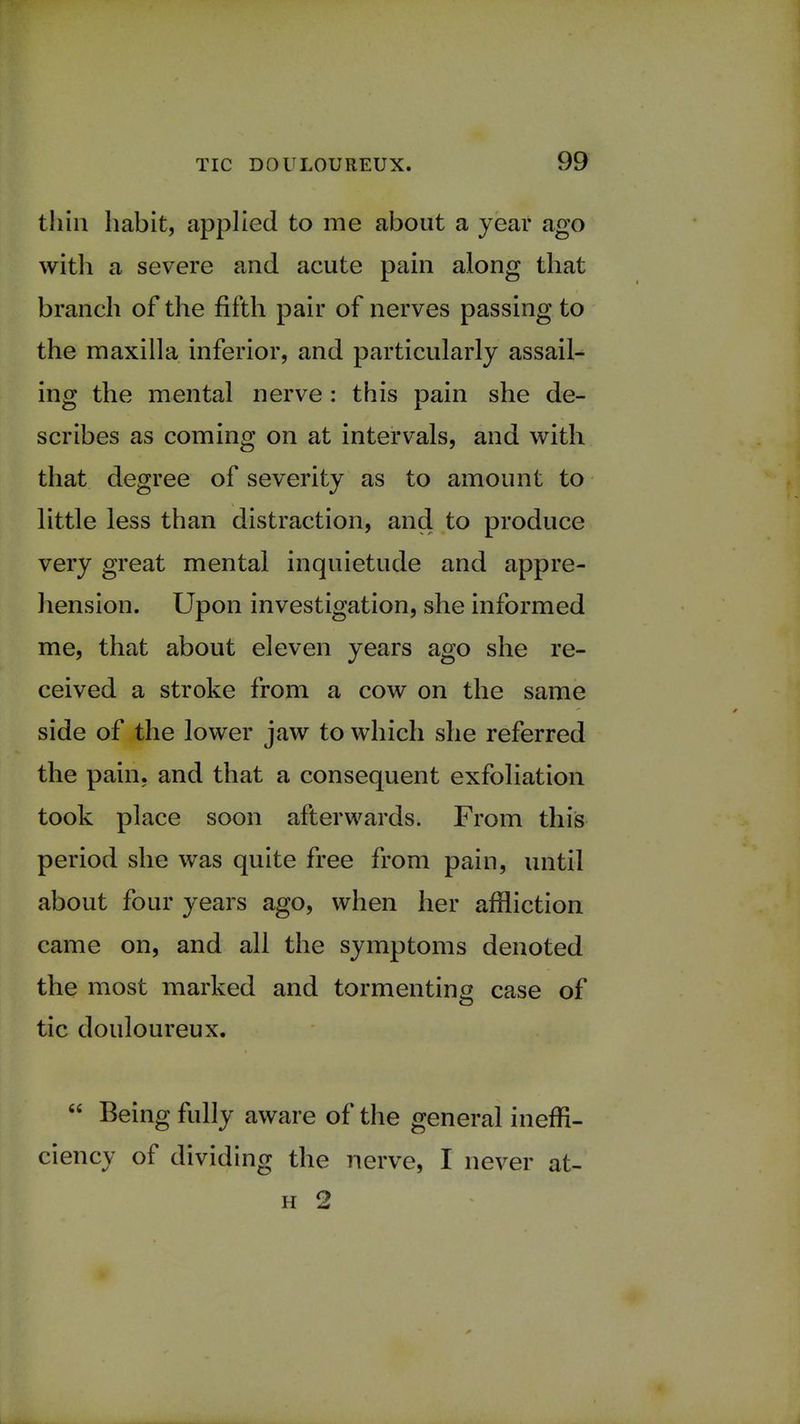 thin habit, applied to me about a year ago with a severe and acute pain along that branch of the fifth pair of nerves passing to the maxilla inferior, and particularly assail- ing the mental nerve : this pain she de- scribes as coming on at intervals, and with that degree of severity as to amount to little less than distraction, and to produce very great mental inquietude and appre- hension. Upon investigation, she informed me, that about eleven years ago she re- ceived a stroke from a cow on the same side of the lower jaw to which she referred the pain, and that a consequent exfoliation took place soon afterwards. From this period she was quite free from pain, until about four years ago, when her affliction came on, and all the symptoms denoted the most marked and tormenting case of tic douloureux. Being fully aware of the general ineffi- ciency of dividing the nerve, I never at- h 2