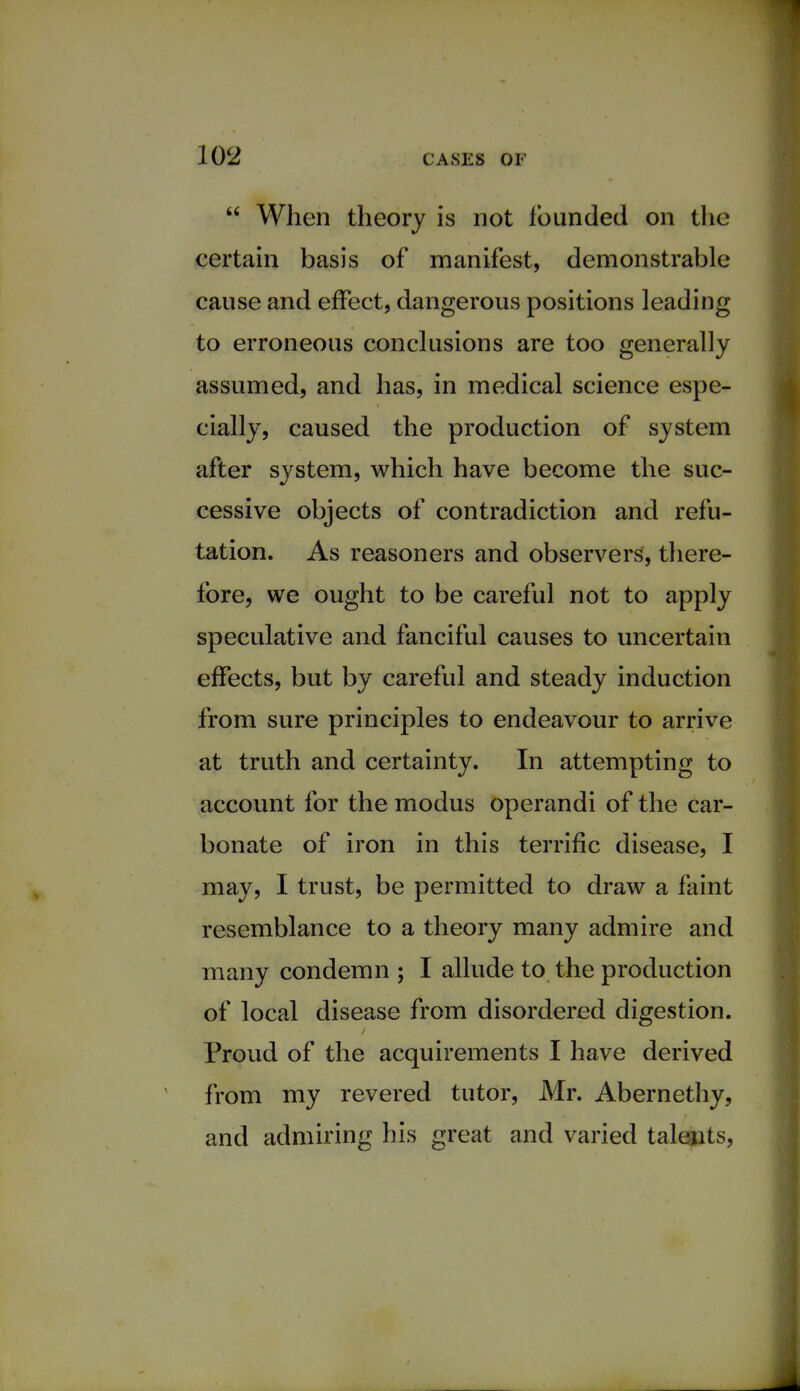  When theory is not founded on the certain basis of manifest, demonstrable cause and effect, dangerous positions leading to erroneous conclusions are too generally assumed, and has, in medical science espe- cially, caused the production of system after system, which have become the suc- cessive objects of contradiction and refu- tation. As reasoners and observers, there- fore, we ought to be careful not to apply speculative and fanciful causes to uncertain effects, but by careful and steady induction from sure principles to endeavour to arrive at truth and certainty. In attempting to account for the modus operandi of the car- bonate of iron in this terrific disease, I may, I trust, be permitted to draw a faint resemblance to a theory many admire and many condemn ; I allude to the production of local disease from disordered digestion. Proud of the acquirements I have derived from my revered tutor, Mr. Abernethy, and admiring his great and varied talents,