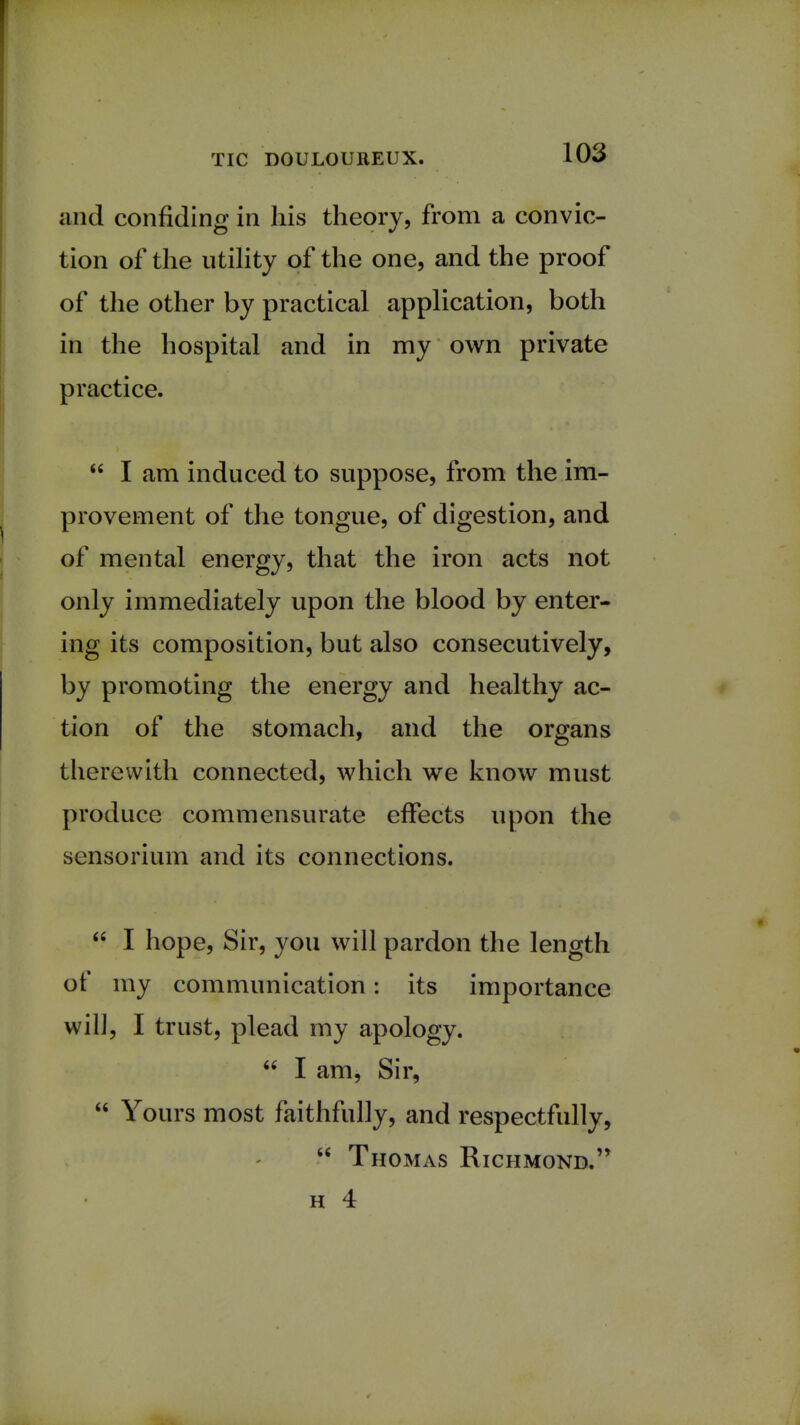 and confiding in his theory, from a convic- tion of the utility of the one, and the proof of the other by practical application, both in the hospital and in my own private practice.  I am induced to suppose, from the im- provement of the tongue, of digestion, and of mental energy, that the iron acts not only immediately upon the blood by enter- ing its composition, but also consecutively, by promoting the energy and healthy ac- tion of the stomach, and the organs therewith connected, which we know must produce commensurate effects upon the sensorium and its connections.  I hope, Sir, you will pardon the length of my communication: its importance will, I trust, plead my apology.  I am, Sir,  Yours most faithfully, and respectfully,  Thomas Richmond. h 4