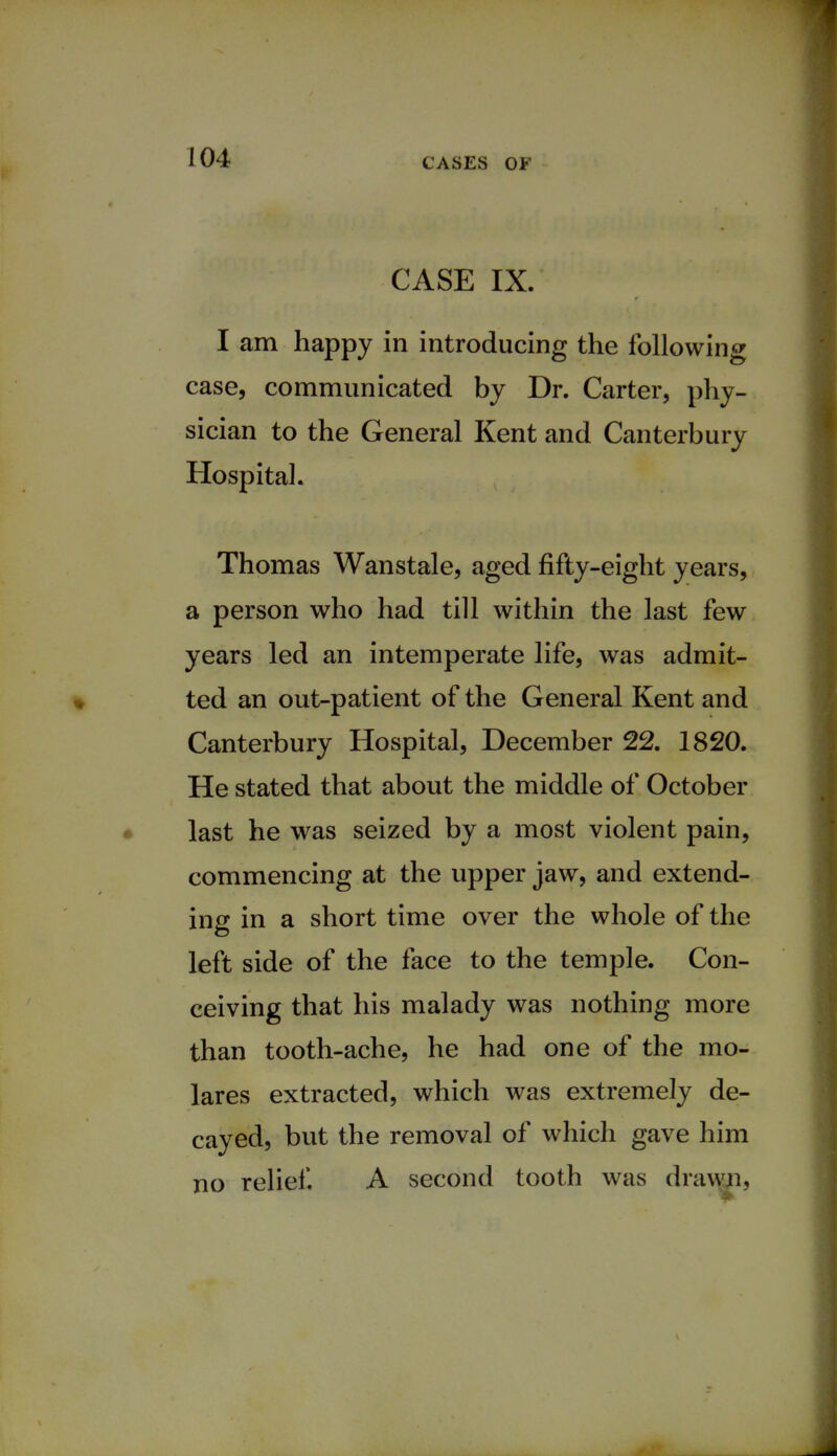 CASE IX. I am happy in introducing the following case, communicated by Dr. Carter, phy- sician to the General Kent and Canterbury Hospital. Thomas Wanstale, aged fifty-eight years, a person who had till within the last few years led an intemperate life, was admit- ted an out-patient of the General Kent and Canterbury Hospital, December 22. 1820. He stated that about the middle of October last he was seized by a most violent pain, commencing at the upper jaw, and extend- ing in a short time over the whole of the left side of the face to the temple. Con- ceiving that his malady was nothing more than tooth-ache, he had one of the mo- lares extracted, which was extremely de- cayed, but the removal of which gave him no relief. A second tooth was drawn,