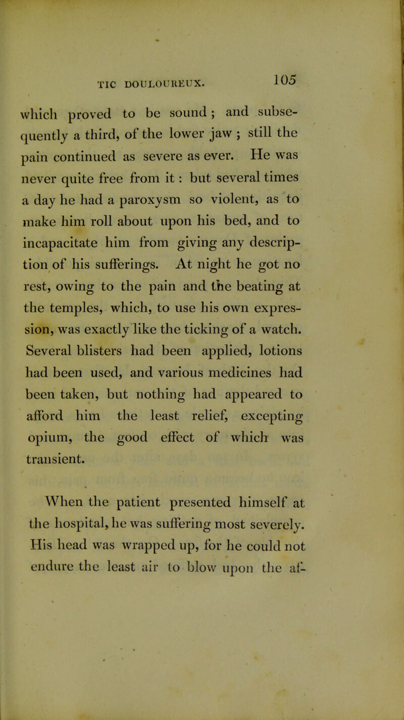 which proved to be sound; and subse- quently a third, of the lower jaw ; still the pain continued as severe as ever. He was never quite free from it: but several times a day he had a paroxysm so violent, as to make him roll about upon his bed, and to incapacitate him from giving any descrip- tion of his sufferings. At night he got no rest, owing to the pain and the beating at the temples, which, to use his own expres- sion, was exactly like the ticking of a watch. Several blisters had been applied, lotions had been used, and various medicines had been taken, but nothing had appeared to afford him the least relief, excepting opium, the good effect of which wTas transient. When the patient presented himself at the hospital, he was suffering most severely. His head was wrapped up, for he could not endure the least air to blow upon the af-