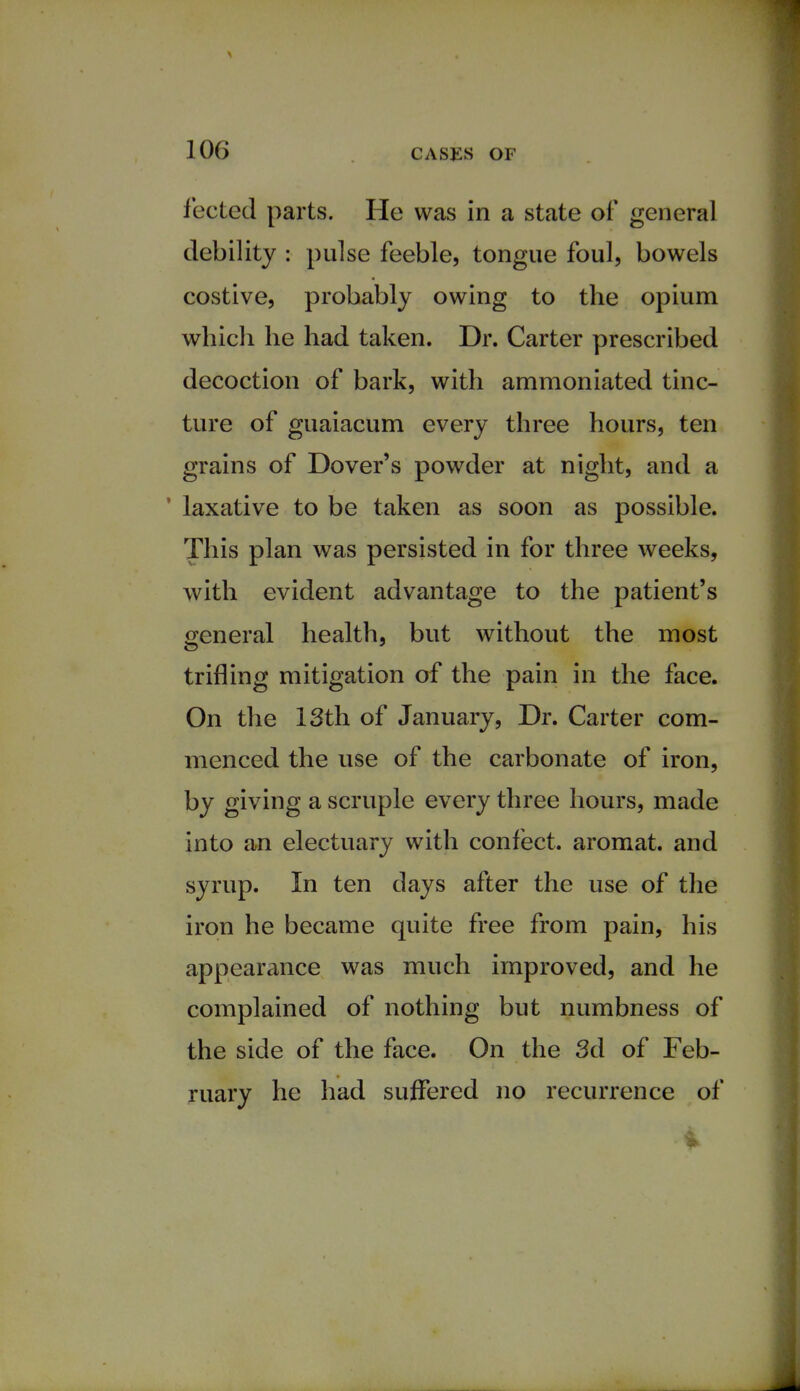 fected parts. He was in a state of* general debility : pulse feeble, tongue foul, bowels costive, probably owing to the opium which he had taken. Dr. Carter prescribed decoction of bark, with ammoniated tinc- ture of guaiacum every three hours, ten grains of Dover's powder at night, and a ' laxative to be taken as soon as possible. This plan was persisted in for three weeks, with evident advantage to the patient's general health, but without the most trifling mitigation of the pain in the face. On the 13th of January, Dr. Carter com- menced the use of the carbonate of iron, by giving a scruple every three hours, made into an electuary with confect. aromat. and syrup. In ten days after the use of the iron he became quite free from pain, his appearance was much improved, and he complained of nothing but numbness of the side of the face. On the 3d of Feb- ruary he had suffered no recurrence of