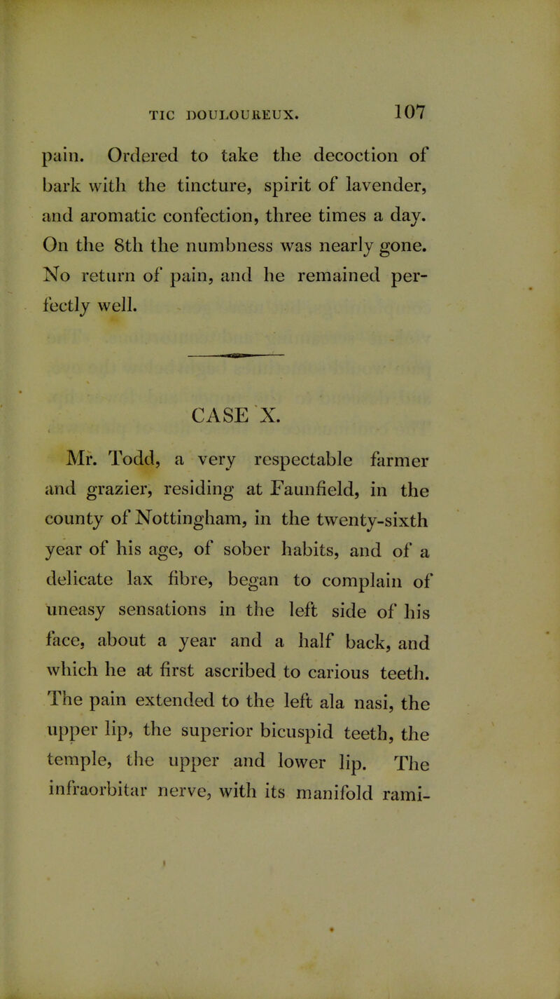 pain. Ordered to take the decoction of bark with the tincture, spirit of lavender, and aromatic confection, three times a day. On the 8th the numbness was nearly gone. No return of pain, and he remained per- fectly well. ■mini CASE X. Mr. Todd, a very respectable farmer and grazier, residing at Faunfield, in the county of Nottingham, in the twenty-sixth year of his age, of sober habits, and of a delicate lax fibre, began to complain of uneasy sensations in the left side of his a year and a half back, and which he at first ascribed to carious teeth. The pain extended to the left ala nasi, the upper lip, the superior bicuspid teeth, the temple, the upper and lower lip. The infraorbital* nerve, with its manifold rami-