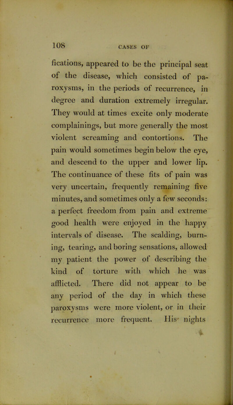 fications, appeared to be the principal seat of the disease, which consisted of pa- roxysms, in the periods of recurrence, in degree and duration extremely irregular. They would at times excite only moderate complainings, but more generally the most violent screaming and contortions. The pain would sometimes begin below the eye, and descend to the upper and lower lip. The continuance of these fits of pain was very uncertain, frequently remaining five minutes, and sometimes only a few seconds: a perfect freedom from pain and extreme good health were enjoyed in the happy intervals of disease. The scalding, burn- ing, tearing, and boring sensations, allowed my patient the power of describing the kind of torture with which he was afflicted. There did not appear to be any period of the day in which these paroxysms were more violent, or in their recurrence more frequent. His- nights