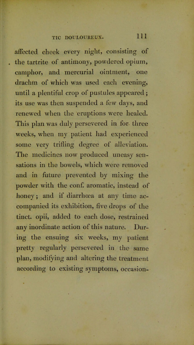 affected cheek every night, consisting of . the tartrite of antimony, powdered opium, camphor, and mercurial ointment, one drachm of which was used each evening, until a plentiful crop of pustules appeared ; its use was then suspended a few days, and renewed when the eruptions were healed. This plan was duly persevered in for. three weeks, when my patient had experienced some very trifling degree of alleviation. The medicines now produced uneasy sen- sations in the bowels, which were removed and in future prevented by mixing the powder with the conf. aromatic, instead of honey; and if diarrhoea at any time ac- companied its exhibition, five drops of the tinct. opii, added to each dose, restrained any inordinate action of this nature. Dur- ing the ensuing six weeks, my patient pretty regularly persevered in the same plan, modifying and altering the treatment according to existing symptoms, occasion-