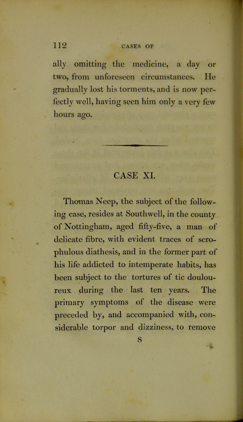 ally omitting the medicine, a day or two, from unforeseen circumstances. He gradually lost his torments, and is now per- fectly well, having seen him only a very few hours ago. CASE XL Thomas Neep, the subject of the follow- ing case, resides at Southwell, in the county of Nottingham, aged fifty-five, a man of delicate fibre, with evident traces of scro- phulous diathesis, and in the former part of his life addicted to intemperate habits, has been subject to the tortures of tic doulou- reux during the last ten years. The primary symptoms of the disease were preceded by, and accompanied with, con- siderable torpor and dizziness, to remove 8