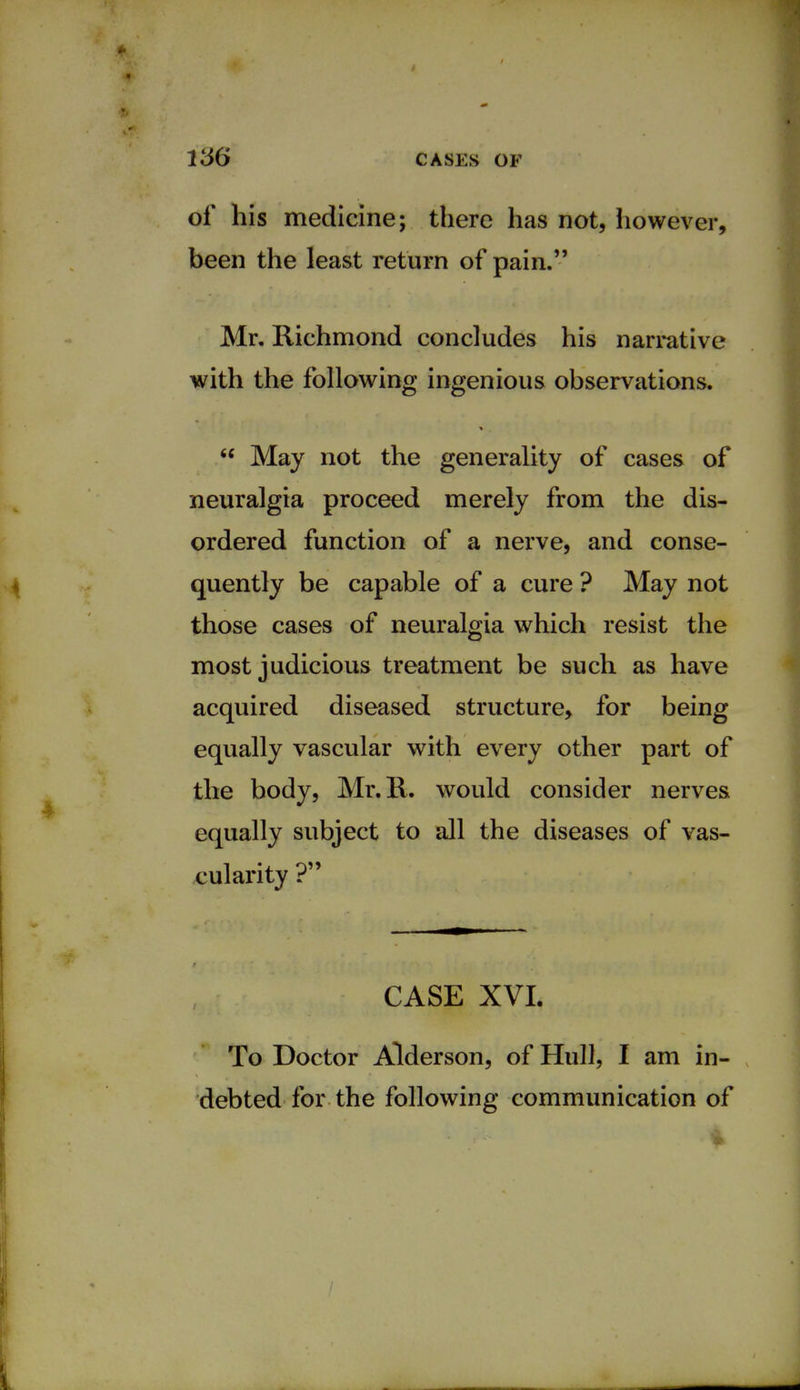of his medicine; there has not, however, been the least return of pain. Mr. Richmond concludes his narrative with the following ingenious observations.  May not the generality of cases of neuralgia proceed merely from the dis- ordered function of a nerve, and conse- quently be capable of a cure ? May not those cases of neuralgia which resist the most judicious treatment be such as have acquired diseased structure, for being equally vascular with every other part of the body, Mr.R. would consider nerves equally subject to all the diseases of vas- cularity ? CASE XVI. To Doctor Alderson, of Hull, I am in- debted for the following communication of