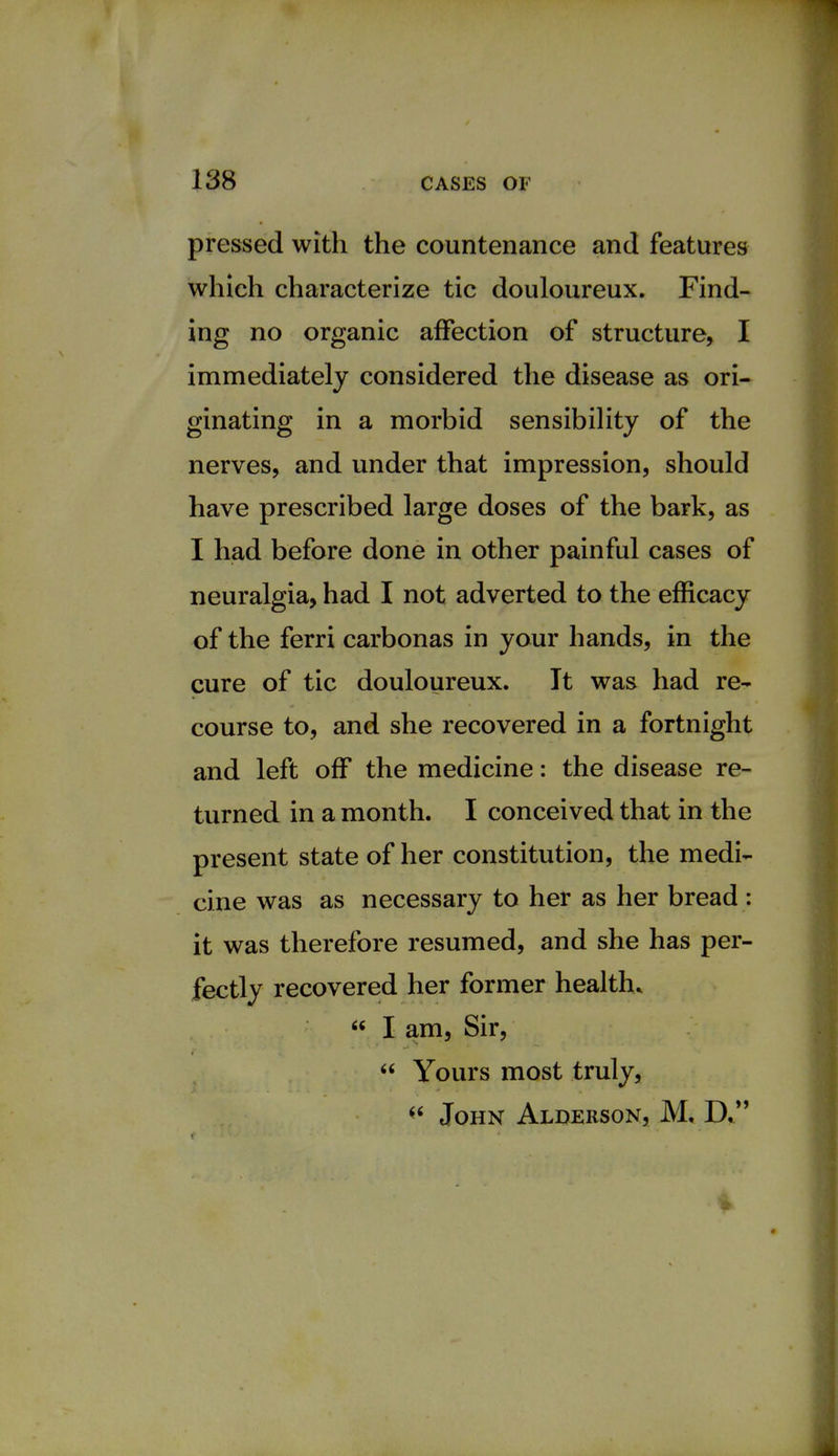 pressed with the countenance and features which characterize tic douloureux. Find- ing no organic affection of structure, I immediately considered the disease as ori- ginating in a morbid sensibility of the nerves, and under that impression, should have prescribed large doses of the bark, as I had before done in other painful cases of neuralgia, had I not adverted to the efficacy of the ferri carbonas in your hands, in the cure of tic douloureux. It was had re- course to, and she recovered in a fortnight and left off the medicine: the disease re- turned in a month. I conceived that in the present state of her constitution, the medi- cine was as necessary to her as her bread : it was therefore resumed, and she has per- fectly recovered her former health.  I am, Sir,  Yours most truly,  John Alderson, M, D,