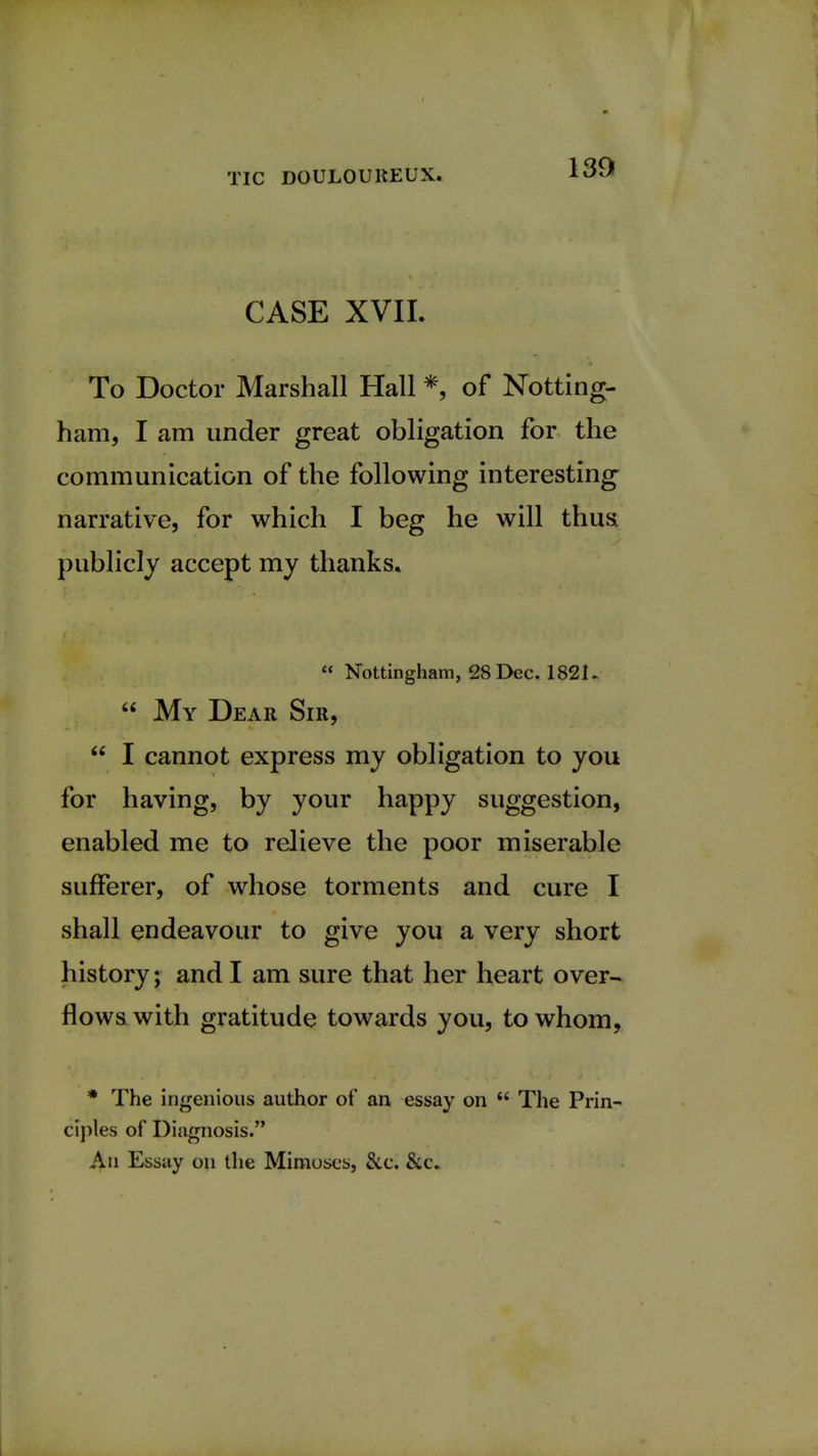 CASE XVII. To Doctor Marshall Hall * of Notting- ham, I am under great obligation for the communication of the following interesting narrative, for which I beg he will thus, publicly accept my thanks.  Nottingham, 28 Dec. 1821-  My Dear Sir,  I cannot express my obligation to you for having, by your happy suggestion, enabled me to relieve the poor miserable sufferer, of whose torments and cure I shall endeavour to give you a very short history; and I am sure that her heart over- flows with gratitude towards you, to whom, * The ingenious author of an essay on  The Prin- ciples of Diagnosis. An Essay on the Mimoses, &c. &c.