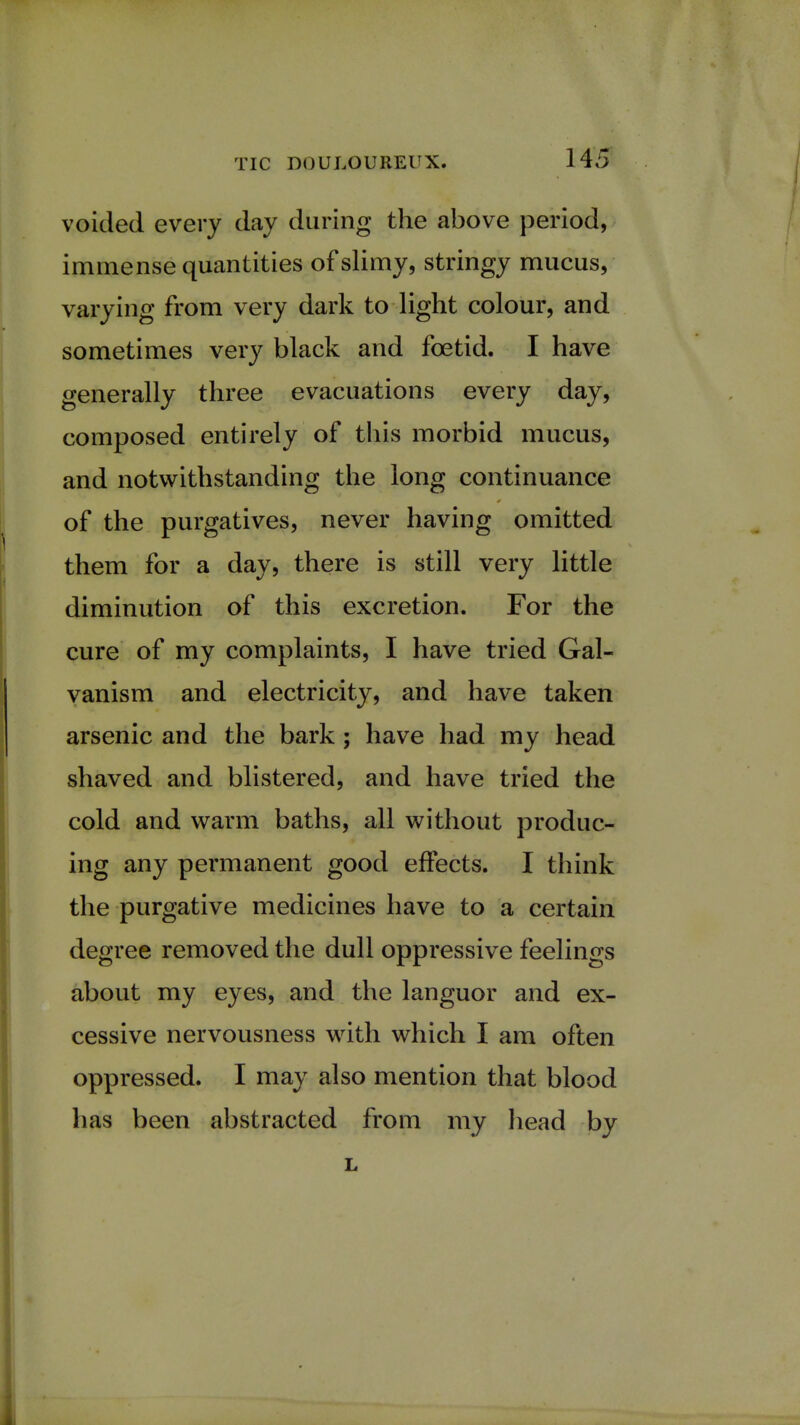 voided every day during the above period, immense quantities of slimy, stringy mucus, varying from very dark to light colour, and sometimes very black and foetid. I have generally three evacuations every day, composed entirely of this morbid mucus, and notwithstanding the long continuance of the purgatives, never having omitted them for a day, there is still very little diminution of this excretion. For the cure of my complaints, I have tried Gal- vanism and electricity, and have taken arsenic and the bark ; have had my head shaved and blistered, and have tried the cold and warm baths, all without produc- ing any permanent good effects. I think the purgative medicines have to a certain degree removed the dull oppressive feelings about my eyes, and the languor and ex- cessive nervousness with which I am often oppressed. I may also mention that blood has been abstracted from my head by
